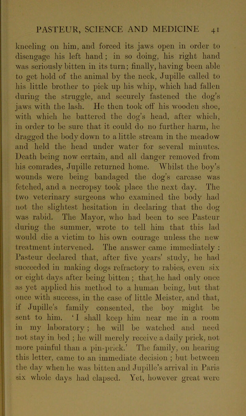 kneeling on him, and forced its jaws open in order to disengage Iiis left hand; in so doing, his right hand was seriously bitten in its turn; finally, having been able to get hold of the animal by the neck, Jupille called to liis little brother to pick up his whip, which had fallen during the struggle, and securely fastened the dog’s jaws with the lash. He then took ofi' his wooden shoe, with which he battered the dog’s head, after which, in order to be sure that it could do no further harm, he dragged the body down to a little stream in the meadow and held the head under water for several minutes. Death beina: now certain, and all danger removed from his comrades, Jupille returned home. AVbilst the boy’s wounds were being bandaged the dog’s carcase was fetched, and a necropsy took place the next day. The two veterinary surgeons who examined the body had not the slightest hesitation in declaring that the dog was rabid. The Mayor, who had been to see Pasteur during the summer, wrote to tell him that this lad would die a victim to his own courage unless the new treatment intervened. The answer came immediately : Pasteur declared that, after five years’ study, he had succeeded in making dogs refractory to rabies, even six or eight days after being bitten ; that he had only once as yet applied his method to a human being, but that once with success, in the case of little Meister, and that, if Jupille’s family consented, the boy might be sent to him. ‘ 1 shall keep him near me in a room in my laboratory; ho will be watched and need not stay in bed ; he will merely receive a daily prick, not more painful than a pin-prick.’ The family, on hearing this letter, came to an immediate decision ; but between the day when he was bitten and Jupille’s arrival in Paris six whole days had elapsed. Yet, however great were