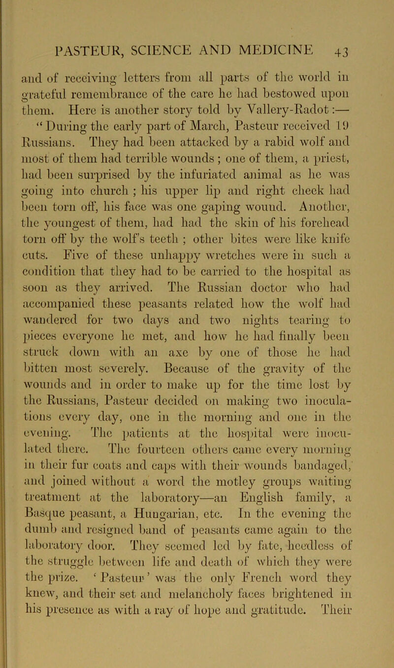 and of receiving letters from all parts of the world in grateful reniembraiice of the care he had bestowed upon them. Here is another story told by Vallery-Radot:— “During the early part of March, Pasteur received I'J Russians. They had been attacked by a rabid wolf and most of them had terrible wounds ; one of them, a priest, had been surprised by the infuriated animal as he was going into church ; his upper lip and right check had been torn off, his face was one gaping wound. Another, the youngest of them, had had the skin of his forehead torn off by the wolf’s teeth ; other bites were like knife cuts. Five of these unhappy wretches were in such a condition that they had to be carried to the hospital as soon as they arrived. The Russian doctor who had accompanied these peasants related how the wolf had wandered for two days and two nights tearing to l)icces everyone he met, and how he had finally been struck down with an axe by one of those he had Ijitten most severely. Because of the gravity of the wounds and in order to make up for the time lost by the Russians, Pasteur decided on making two inocula- tions every day, one in the morning and one in the evening. The patients at the hospital were inocu- lated there. The fourteen others came every morning in their fur coats and caps with their wounds bandaged, and joined without a word the motley groups waiting treatment at the laboratory—an English family, a Basque peasant, a Hungarian, etc. In the evening the dumb and resigned band of peasants came again to the laboratory door. They seemed led by fate, heedless of the struggle between life and death of which they were the prize. ‘ Pasteur ’ was the only French word they knew, and their set and melancholy faces brightened in his presence as with a ray of hope and gratitude. Their