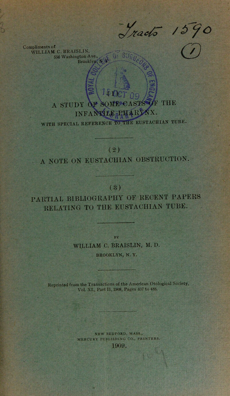 A NOTE ON EUSTACHIAN OBSTRUCTION. (a) PARTIAL BIBLIOGRAPHY OF RECENT PAPERS RELATING TO THE EUSTACHIAN TUBE. BY WILLIAM C. BRAISLIN, M. D. BROOKLYN, N. Y. Reprinted from the Transactionfi of the American Otological Society, Vol. XL, Part II, 1909, Pages 437 to 488. NEW BEDFORD, MASS., MERCURY PUpLISIFING CO., PRINTERS. 1909.
