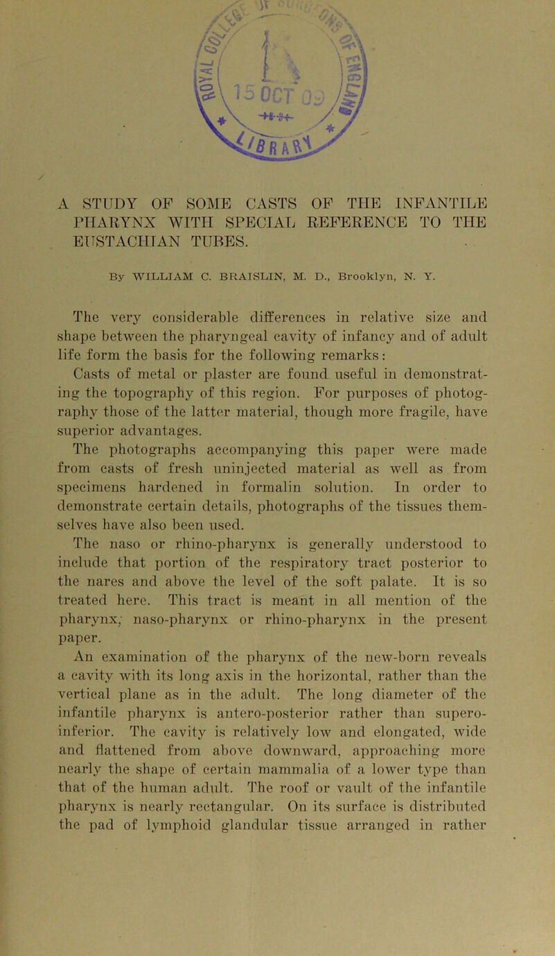 A STUDY OP SOME CASTS OP THE INPANTILE rilAUYNX AVITII SPECIAL REPERENCE TO THE EUSTACHIAN TUBES. By WILLIAM C. BRAISLIN, M. D., Brooklyn, N. Y. The very considerable differences in relative size and shape between the pharyngeal cavity of infancy and of adult life form the basis for the following remarks: Casts of metal or plaster are found useful in demonstrat- ing the topography of this region. Por purposes of photog- raphy those of the latter material, though more fragile, have superior advantages. The photographs accompanying this paper were made from casts of fresh uninjected material as well as from specimens hardened in formalin solution. In order to demonstrate certain details, photographs of the tissues them- selves have also been used. The naso or rhino-pharynx is generally understood to include that portion of the respiratory tract posterior to the nares and above the level of the soft palate. It is so treated here. This tract is meant in all mention of the pharynx, naso-pharynx or rhino-pharynx in the present paper. xVn examination of the pharynx of the new-born reveals a cavity with its long axis in the horizontal, rather than the vertical plane as in the adult. The long diameter of the infantile pharynx is antero-posterior rather than supero- inferior. The cavity is relatively low and elongated, wide and flattened from above downward, approaching more nearly the shape of certain mammalia of a lower type than that of the hnman adult. The roof or vault of the infantile pharynx is nearly rectangular. On its .surface is distributed the pad of lymphoid glandular tissue arranged in rather