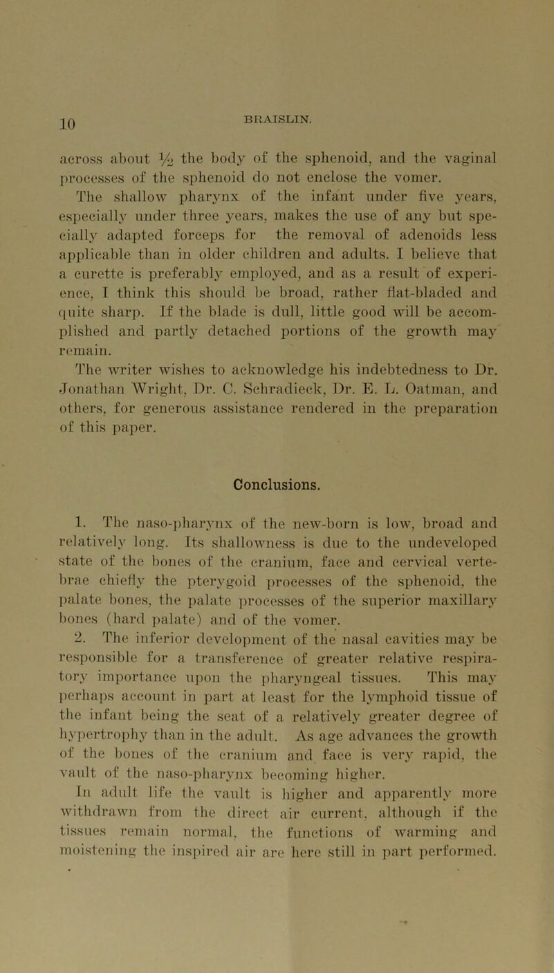 across about % the body of tlie sphenoid, and the vaginal processes of the sphenoid do not enclose the vomer. The shallow pharjmx of the infant under five years, esi)ecially under three years, makes the use of any but spe- cially adapted forceps for the removal of adenoids less applicable than in older children and adults. I believe that a curette is preferal)ly ejnployed, and as a result of experi- ence, I think this should be broad, rather fiat-bladed and ({uite sharp. If the blade is dull, little good will be accom- plished and partly detached portions of the growth may remain. The writer wishes to acknowledge his indebtedness to Dr. Jonathan Wright, Dr. C. Sehradieck, Dr. E. L. Oatman, and others, for generous assistance rendered in the preparation of this i)aper. Conclusions. 1. The naso-pharynx of the new-born is low, broad and relatively long. Its shallowness is due to the undeveloped state of the bones of the cranium, face and cervical verte- brae chiefiy the pterygoid proee.sses of the sphenoid, the palate bones, the palate i)rocesses of the superior maxillary bones (hard palate) and of the vomer. 2. The inferior development of the nasal cavities ma.y be responsible for a transference of greater relative respira- tory importance upon the pharyngeal tissues. This may j)crhaps account in part at least for the lymphoid tissue of the infant being the seat of a relatively greater degree of hypertroph}^ than in the adult. As age advances the growth of the bones of the cranium nnd face is very rapid, the vault of the naso-pharynx becoming higher. In adult life the vault is higher and apparently more withdrawn from the direct air current, although if the tissues remain normal, the functions of warming and moistening the inspired air are here still in part performed.