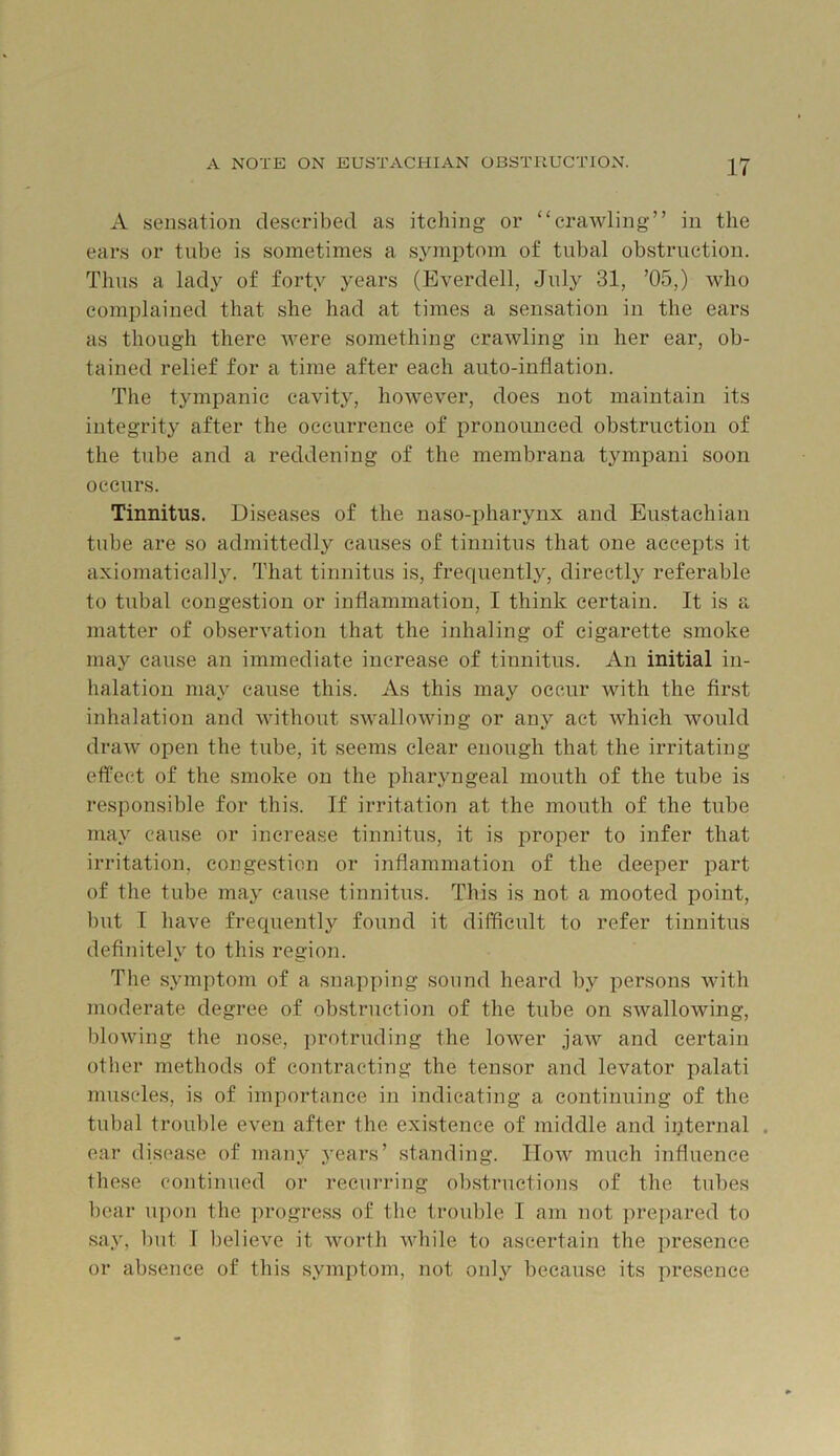 A sensation described as itehing or ‘‘crawling” in the ears or tube is sometimes a symptom of tubal obstruction. Thus a lady of forty years (Everdell, July 31, ’05,) who complained that she had at times a sensation in the ears as though there Avere something craAvling in her ear, ob- tained relief for a time after each anto-inflation. The tympanic cavity, hoAvever, does not maintain its integrity after the occurrence of pronounced obstruction of the tube and a reddening of the membrana tympani soon occurs. Tinnitus. Diseases of the uaso-pharynx and Eustachian tube are so admittedly causes of tinnitus that one accepts it axiomatieally. That tinnitus is, frequently, directly referable to tubal congestion or inflammation, I think certain. It is a matter of obserAmtion that the inhaling of cigarette smoke may cause an immediate increase of tinnitus. An initial in- halation may cause this. As this may occur with the first inhalation and Avithout sAvalloAving or any act Avhich would draAV open the tube, it seems clear enough that the irritating effect of the smoke on the pharyngeal mouth of the tube is responsible for this. If irritation at the mouth of the tube may cause or increase tinnitus, it is proper to infer that irritation, conge.stion or inflammation of the deeper part of the tube maj cause tinnitus. This is not a mooted point, but I have frequently found it difficult to refer tinnitus definitely to this region. The symptom of a snapping sound heard by persons Avith moderate degree of obstruction of the tube on SAvallowing, bloAving the nose, protruding the loAA^er jaAV and certain other methods of contracting the tensor and levator palati muscles, is of importance in indicating a continuing of the tubal trouble even after the existence of middle and internal . ear disease of many years’ standing. IIoav much influence these continued or recurring obstructions of the tubes bear upon the progress of the troulile I am not prepared to say, but I believe it worth Avhile to ascertain the presence or absence of this symptom, not only because its presence