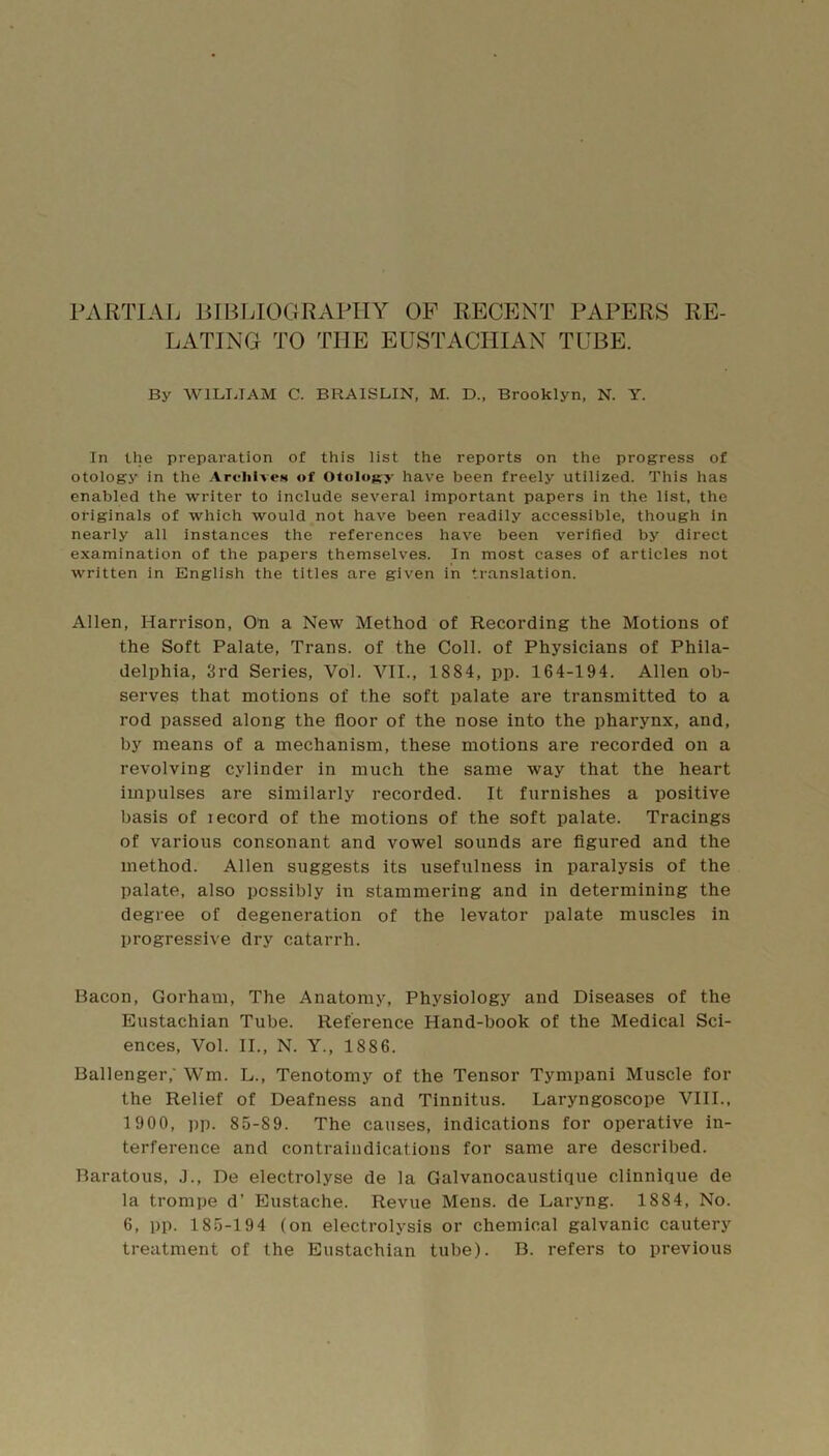 PARTIAL BIBLIOGRAPHY OF RECENT PAPERS RE- LATING TO THE EUSTACHIAN TUBE. By WILIJAM C. BRAISLIN, M. D„ Brooklyn, N. Y. In the preparation of this list the reports on the progress of otoiogy in the Arclitvt*n of Otology have been freely utilized. This has enabled the writer to include several important papers in the list, the originals of which would not have been readily accessible, though in nearly all instances the references have been verified by direct examination of the papers themselves. In most cases of articles not written in English the titles are given in translation. Allen, Harrison, On a New Method of Recording the Motions of the Soft Palate, Trans, of the Coll, of Physicians of Phila- delphia, 3rd Series, Vol. VII., 1884, pp. 164-194. Allen ob- serves that motions of the soft palate are transmitted to a rod passed along the floor of the nose into the pharynx, and, by means of a mechanism, these motions are recorded on a revolving cylinder in much the same way that the heart impulses are similarly recorded. It furnishes a positive basis of record of the motions of the soft palate. Tracings of various consonant and vowel sounds are figured and the method. Allen suggests its usefulness in paralysis of the palate, also possibly in stammering and in determining the degree of degeneration of the levator palate muscles in progressive dry catarrh. Bacon, Gorham, The Anatomy, Physiology and Diseases of the Eustachian Tube. Reference Hand-book of the Medical Sci- ences, Vol. II., N. Y., 1886. Ballenger,' Wm. L., Tenotomy of the Tensor Tympani Muscle for the Relief of Deafness and Tinnitus. Laryngoscope VHI., 1900, pp. 85-89. The causes, indications for operative in- terference and contraindications for same are described. Baratous, J., De electrolyse de la Galvanocaustique clinnique de la trompe d’ Eustache. Revue Mens, de Laryng. 1884, No. 6, pp. 185-194 (on electrolysis or chemical galvanic cautery treatment of the Eustachian tube). B. refers to previous