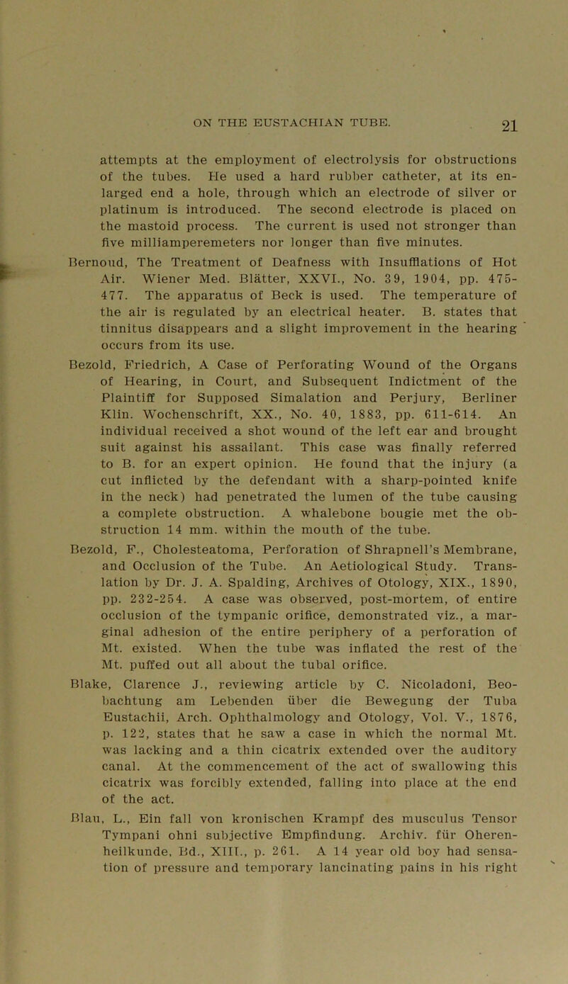 attempts at the employment of electrolysis for obstructions of the tubes. He used a hard rubber catheter, at its en- larged end a hole, through which an electrode of silver or platinum is introduced. The second electrode is placed on the mastoid process. The current is used not stronger than five milliamperemeters nor longer than five minutes. Bernoud, The Treatment of Deafness with Insufflations of Hot Air. Wiener Med. Blatter, XXVI., No. 3 9, 1904, pp. 475- 477. The apparatus of Beck is used. The temperature of the air is regulated by an electrical heater. B. states that tinnitus disappears and a slight improvement in the hearing occurs from its use. Bezold, Friedrich, A Case of Perforating Wound of the Organs of Hearing, in Court, and Subsequent Indictment of the Plaintiff for Supposed Simulation and Perjury, Berliner Klin. Wochenschrift, XX., No. 40, 1883, pp. 611-614. An individual received a shot wound of the left ear and brought suit against his assailant. This case was finally referred to B. for an expert opinion. He found that the injury (a cut inflicted by the defendant with a sharp-pointed knife in the neck) had penetrated the lumen of the tube causing a complete obstruction. A whalebone bougie met the ob- struction 14 mm. within the mouth of the tube. Bezold, F., Cholesteatoma, Perforation of Shrapnell’s Membrane, and Occlusion of the Tube. An Aetiological Study. Trans- lation by Dr. J. A. Spalding, Archives of Otology, XIX., 1890, pp. 232-254. A case was observed, post-mortem, of entire occlusion of the tympanic orifice, demonstrated viz., a mar- ginal adhesion of the entire periphery of a perforation of Mt. existed. When the tube was inflated the rest of the Mt. puffed out all about the tubal orifice. Blake, Clarence J., reviewing article by C. Nicoladoni, Beo- bachtung am Lebenden fiber die Bewegung der Tuba Eustachii, Arch. Ophthalmology and Otology, Vol. V., 1876, p. 122, states that he saw a case in which the normal Mt. was lacking and a thin cicatrix extended over the auditory canal. At the commencement of the act of swallowing this cicatrix was forcibly extended, falling into place at the end of the act. Blau, L., Ein fall von kronischen Krampf des musculus Tensor Tympani ohni subjective Empfindung. Archiv. ffir Oheren- heilkunde, Bd., XIIT., p. 261. A 14 year old boy had sensa- tion of pressure and temporary lancinating pains in his right