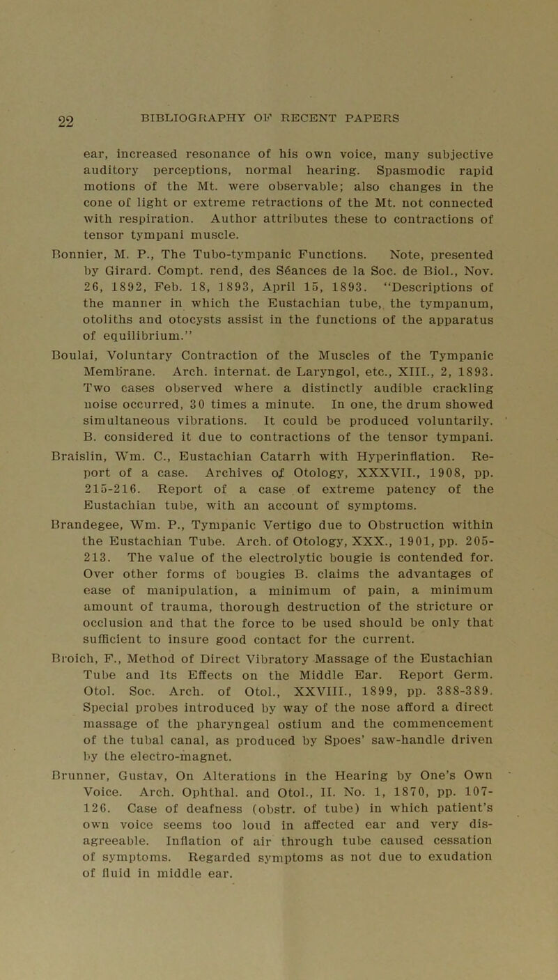 ear, increased resonance of his own voice, many subjective auditory perceptions, normal hearing. Spasmodic rapid motions of the Mt. were observable; also changes in the cone of light or extreme retractions of the Mt. not connected with respiration. Author attributes these to contractions of tensor tympani muscle. Bonnier, M. P., The Tubo-tympanic Functions. Note, presented by Girard. Compt. rend, des Stances de la Soc. de Biol., Nov. 26, 1892, Feb. 18, 1 893, April 15, 1893. “Descriptions of the manner in which the Eustachian tube,, the tympanum, otoliths and otocysts assist in the functions of the apparatus of equilibrium.” Boulai, Voluntary Contraction of the Muscles of the Tympanic Membrane. Arch, internat. de Laryngol, etc., XIII., 2, 1893. Two eases observed where a distinctly audible crackling noise occurred, 30 times a minute. In one, the drum showed simultaneous vibrations. It could be produced voluntarily. B. considered it due to contractions of the tensor tympani. Braislin, Wm. C., Eustachian Catarrh with Hyperinflation. Re- port of a case. Archives o^ Otology, XXXVII., 1908, pp. 215-216. Report of a case of extreme patency of the Eustachian tube, with an account of symptoms. Brandegee, Wm. P., Tympanic Vertigo due to Obstruction within the Eustachian Tube. Arch, of Otology, XXX., 1901, pp. 205- 213. The value of the electrolytic bougie is contended for. Over other forms of bougies B. claims the advantages of ease of manipulation, a minimum of pain, a minimum amount of trauma, thorough destruction of the stricture or occlusion and that the force to be used should be only that sufficient to insure good contact for the current. Broich, F., Method of Direct Vibratory Massage of the Eustachian Tube and Its Effects on the Middle Ear. Report Germ. Otol. Soc. Arch, of Otol., XXVIII., 1899, pp. 388-389, Special probes introduced by way of the nose afford a direct massage of the pharyngeal ostium and the commencement of the tubal canal, as produced by Spoes’ saw-handle driven by the electro-magnet. Brunner, Gustav, On Alterations in the Hearing by One’s Own Voice. Arch. Ophthal. and Otol., II. No. 1, 1870, pp. 107- 126. Case of deafness (obstr. of tube) in which patient’s own voice seems too loud in affected ear and very dis- agreeable. Inflation of air through tube caused cessation of symptoms. Regarded symptoms as not due to exudation of fluid in middle ear.