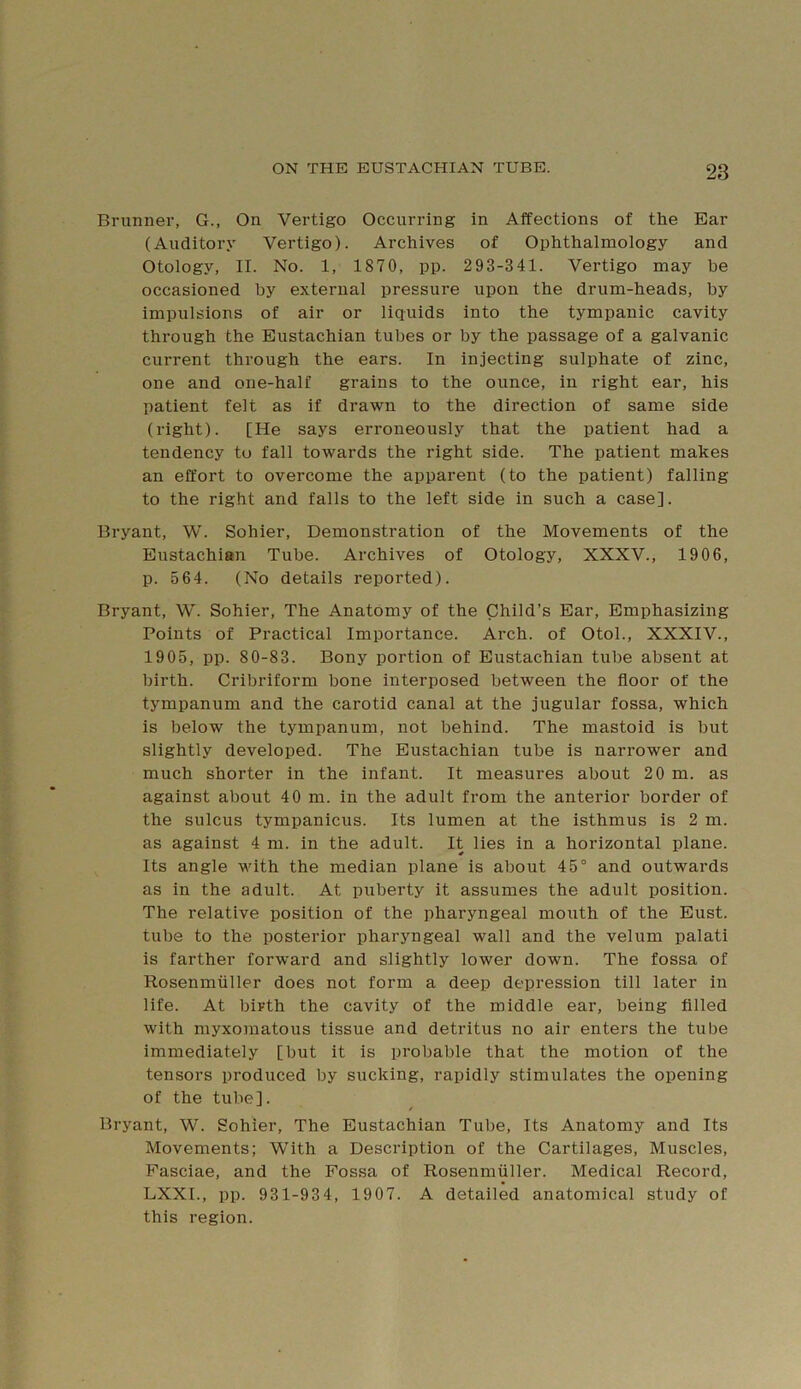 Brunnei’, G., On Vertigo Occurring in Affections of the Ear (Auditory Vertigo). Archives of Ophthalmology and Otology, II. No. 1, 1870, pp. 293-341. Vertigo may be occasioned by external pressure upon the drum-heads, by impulsions of air or licjuids into the tympanic cavity through the Eustachian tubes or by the passage of a galvanic current through the ears. In injecting sulphate of zinc, one and one-half grains to the ounce, in right ear, his patient felt as if drawn to the direction of same side (right). [He says erroneously that the patient had a tendency to fall towards the right side. The patient makes an effort to overcome the apparent (to the patient) falling to the right and falls to the left side in such a case]. Bryant, W. Sohier, Demonstration of the Movements of the Eustachian Tube. Archives of Otology, XXXV., 1906, p. 564. (No details reported). Bryant, W. Sohier, The Anatomy of the Child’s Ear, Emphasizing Points of Practical Importance. Arch, of Otol., XXXIV., 1905, pp. 80-83. Bony portion of Eustachian tube absent at birth. Cribriform bone interposed between the floor of the tympanum and the carotid canal at the jugular fossa, which is below the tympanum, not behind. The mastoid is but slightly developed. The Eustachian tube is narrower and much shorter in the infant. It measures about 20 m. as against about 40 m. in the adult from the anterior border of the sulcus tympanicus. Its lumen at the isthmus is 2 m. as against 4 m. in the adult. It lies in a horizontal plane. Its angle with the median plane is about 45° and outwards as in the adult. At puberty it assumes the adult position. The relative position of the pharyngeal mouth of the Eust. tube to the posterior pharyngeal wall and the velum palati is farther forward and slightly lower down. The fossa of Rosenmiiller does not form a deep depression till later in life. At birth the cavity of the middle ear, being filled with myxomatous tissue and detritus no air enters the tube immediately [but it is probable that the motion of the tensors produced by sucking, rapidly stimulates the opening of the tube]. / Bryant, W. Sohier, The Eustachian Tube, Its Anatomy and Its Movements; With a Description of the Cartilages, Muscles, Fasciae, and the Fossa of Rosenmiiller. Medical Record, LXXI., pp. 931-934, 1907. A detailed anatomical study of this region.