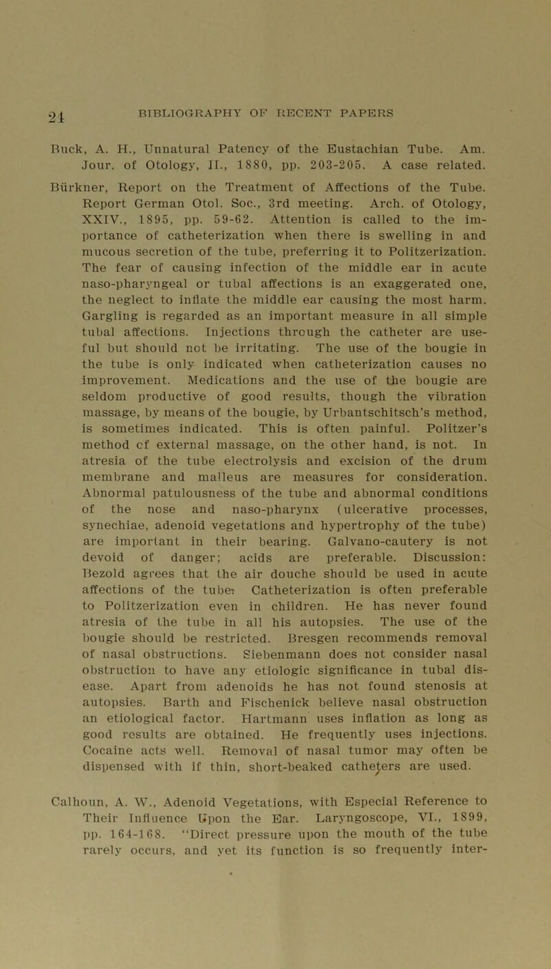 21 Ruck, A. H., Unnatural Patency of the Eustachian Tube. Am. Jour, of Otology, II., 1880, pp. 203-205. A case related. Riirkner, Report on the Treatment of Affections of the Tube. Report German Otol. Soc., 3rd meeting. Arch, of Otology, XXIV., 1895, pp. 59-62. Attention is called to the im- portance of catheterization when there is swelling in and mucous secretion of the tube, preferring it to Politzerization. The fear of causing infection of the middle ear in acute naso-pharyngeal or tubal affections is an exaggerated one, the neglect to inflate the middle ear causing the most harm. Gargling is regarded as an important measure in all simple tubal affections. Injections through the catheter are use- ful but should not be irritating. The use of the bougie in the tube is only indicated when catheterization causes no improvement. Medications and the use of the bougie are seldom productive of good results, though the vibration massage, by means of the bougie, by Urbautschitsch’s method, is sometimes indicated. This is often painful. Politzer’s method cf external massage, on the other hand, is not. In atresia of the tube electrolysis and excision of the drum membrane and malleus are measures for consideration. Abnormal patulousness of the tube and abnormal conditions of the nose and naso-pharynx (ulcerative processes, synechiae, adenoid vegetations and hypertrophy of the tube) are important in their bearing. Galvano-cautery is not devoid of danger; acids are preferable. Discussion: Rezold agrees that the air douche should be used in acute affections of the tube? Catheterization is often preferable to Politzerization even in children. He has never found atresia of the tube in all his autopsies. The use of the bougie should be restricted. Bresgen recommends removal of nasal obstructions. Siebenmann does not consider nasal obstruction to have any etiologic significance in tubal dis- ease. Apart from adenoids he has not found stenosis at autopsies. Barth and Fischenick believe nasal obstruction an etiological factor. Hartmann uses inflation as long as good results are obtained. He frequently uses injections. Cocaine acts well. Removal of nasal tumor may often be dispensed with if thin, short-beaked catheters are used. Calhoun, A. W., Adenoid Vegetations, with Especial Reference to Their Influence Upon the Ear. Laryngoscope, VI., 1899, pp. 164-1 68. “Direct pressure upon the mouth of the tube rarely occurs, and yet its function is so frequently inter-
