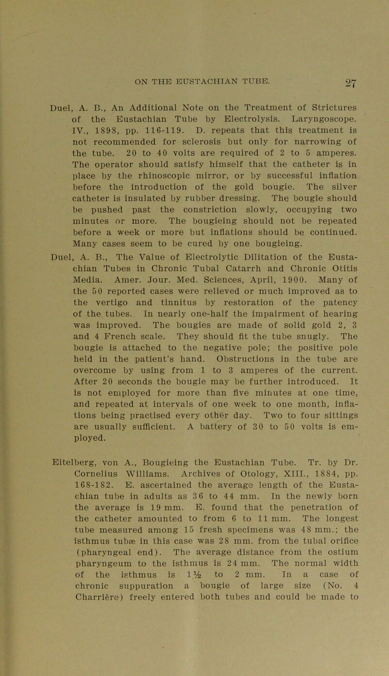 Duel, A. B., An Additional Note on the Treatment of Strictures of the Eustachian Tube by Electrolysis. Laryngoscope. IV., 189S, pp. 116-119. D. repeats that this treatment is not recommended for sclerosis but only for narrowing of the tube. 20 to 40 volts are required of 2 to 5 amperes. The operator should satisfy himself that the catheter is in place by the rhinoscopic mirror, or by successful inflation before the introduction of the gold bougie. The silver catheter is insulated by rubber dressing. The bougie should be pushed past the constriction slowly, occupying two minutes or more. The bougieing should not be repeated before a week or more but inflations should be continued. Many cases seem to be cured by one bougieing. Duel, A. B., The Value of Electrolytic Dilitation of the Eusta- chian Tubes in Chronic Tubal Catarrh and Chronic Otitis Media. Amer. Jour. Med. Sciences, April, 1900. Many of the 50 reported cases were relieved or much improved as to the vertigo and tinnitus by restoration of the patency of the tubes. In nearly one-half the impairment of hearing was improved. The bougies are made of solid gold 2, 3 and 4 French scale. They should fit the tube snugly. The bougie is attached to the negative pole; the positive pole held in the patient’s hand. Obstructions in the tube are overcome by using from 1 to 3 amperes of the current. After 20 seconds the bougie may be further introduced. It is not employed for more than five minutes at one time, and repeated at intervals of one week to one month, infla- tions being practised every other day. Two to four sittings are usually sufficient. A battery of 3 0 to 50 volts is em- ployed. Eitelberg, von A., Bougieing the Eustachian Tube. Tr. by Dr. Cornelius Williams. Archives of Otology, XIII., 1884, pp. 168-182. B. ascertained the average length of the Eusta- chian tube in adults as 3 6 to 44 mm. In the newly born the average is 19 mm. E. found that the penetration of the catheter amounted to from 6 to 11 mm. The longest tube measured among 15 fresh specimens was 4 8 mm.; the isthmus tubse in this case was 28 mm. from the tubal orifice (pharyngeal end). The average distance from the ostium pharyngeum to the isthmus is 2 4 mm. The normal width of the isthmus is 1% to 2 mm. In a case of chronic suppuration a bougie of large size (No. 4 CharriSre) freely entered both tubes and could be made to