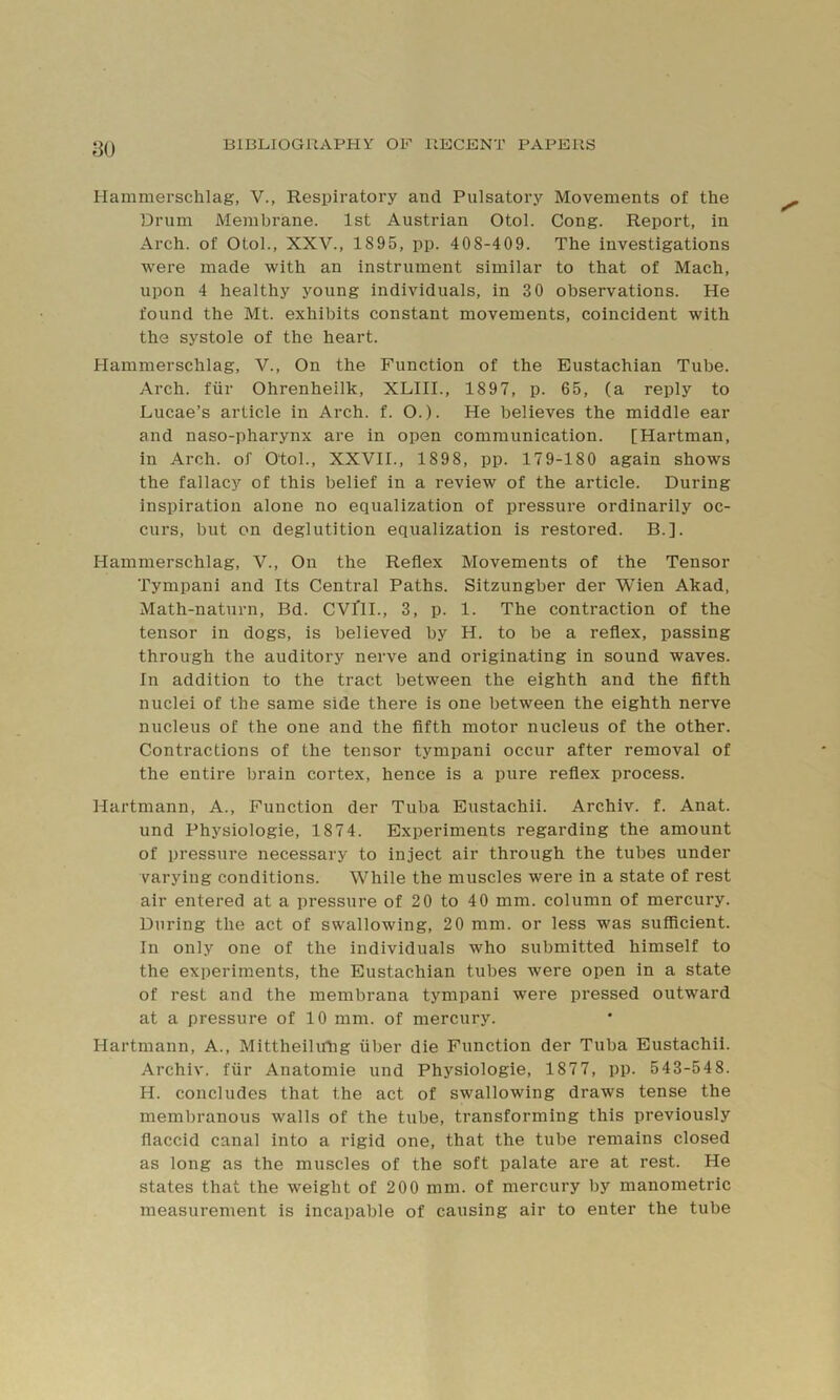 yo Hammerschlag, V., Respiratory and Pulsatory Movements of the Drum Membrane. 1st Austrian Otol. Cong. Report, in Arch, of Otol., XXV., 1895, pp. 408-409. The investigations were made with an instrument similar to that of Mach, upon 4 healthy young individuals, in 3 0 observations. He found the Mt. exhibits constant movements, coincident with the systole of the heart. Hammerschlag, V., On the Function of the Eustachian Tube. Arch, fiir Ohrenheilk, XLIIL, 1897, p. 65, (a reply to Lucae’s article in Arch. f. O.). He believes the middle ear and naso-pharynx are in open communication. [Hartman, in Arch, of Otol., XXVII., 1898, pp. 179-180 again shows the fallacy of this belief in a review of the article. During inspiration alone no equalization of pressure ordinarily oc- curs, but on deglutition equalization is restored. B.]. Hammerschlag, V., On the Reflex Movements of the Tensor Tympani and Its Central Paths. Sitzungber der Wien Akad, Math-naturn, Bd. CVllL, 3, p. 1. The contraction of the tensor in dogs, is believed by H. to be a reflex, passing through the auditory nerve and originating in sound waves. In addition to the tract between the eighth and the fifth nuclei of the same side there is one between the eighth nerve nucleus of the one and the fifth motor nucleus of the other. Contractions of the tensor tympani occur after removal of the entire brain cortex, hence is a pure reflex process. Hartmann, A., Function der Tuba Eustachii. Archiv. f. Anat. und Physiologie, 1874. Experiments regarding the amount of pressure necessary to inject air through the tubes under varying conditions. While the muscles were in a state of rest air entered at a pressure of 20 to 40 mm. column of mercury. During the act of swallowing, 20 mm. or less was sufficient. In only one of the individuals who submitted himself to the experiments, the Eustachian tubes were open in a state of rest and the membrana tympani were pressed outward at a pressure of 10 mm. of mercury. Hartmann, A., Mittheilirtig iiber die Function der Tuba Eustachii. Archiv. fiir Anatomie und Physiologie, 1877, pp. 543-548. H. concludes that the act of swallowing draws tense the membranous walls of the tube, transforming this previously flaccid canal into a rigid one, that the tube remains closed as long as the muscles of the soft palate are at rest. He states that the weight of 200 mm. of mercury by manometric measurement is incapable of causing air to enter the tube