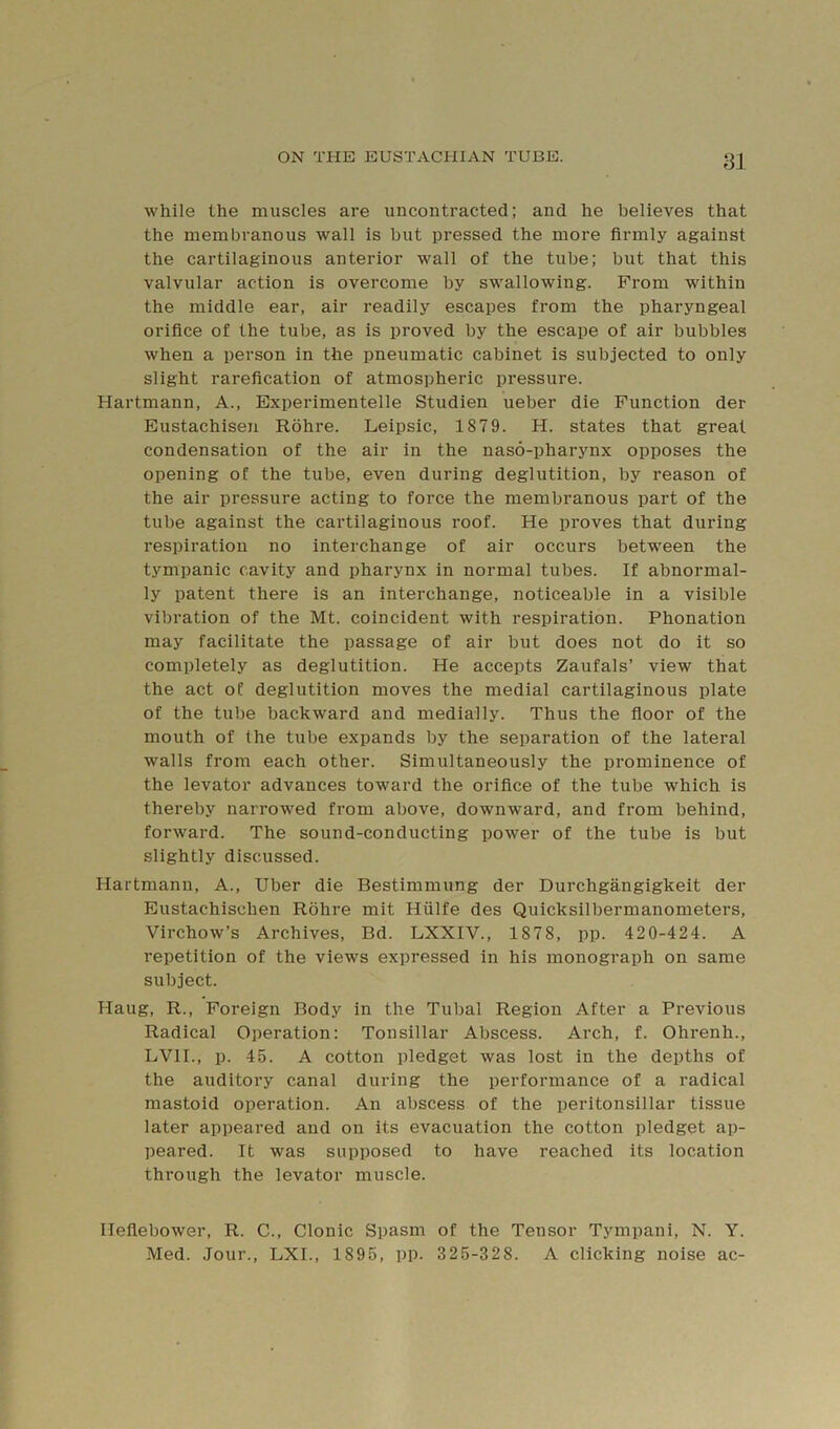while the muscles are uncontracted; and he believes that the membranous wall is but pressed the more firmly against the cartilaginous anterior wall of the tube; but that this valvular action is overcome by sw'allowing. Prom within the middle ear, air readily escapes from the pharyngeal orifice of the tube, as is proved by the escape of air bubbles when a person in the pneumatic cabinet is subjected to only slight rarefication of atmospheric pressure. Hartmann, A., Experimentelle Studien ueber die Function der Eustachisen Rohre. Leipsic, 1879. H. states that great condensation of the air in the naso-pharynx opposes the opening of the tube, even during deglutition, by reason of the air pressure acting to force the membranous part of the tube against the cartilaginous roof. He proves that during respiration no interchange of air occurs between the tympanic cavity and pharynx in normal tubes. If abnormal- ly patent there is an interchange, noticeable in a visible vibration of the Mt. coincident with respiration. Phonation may facilitate the passage of air but does not do it so completely as deglutition. He accepts Zaufals’ view that the act of deglutition moves the medial cartilaginous plate of the tube backward and medially. Thus the floor of the mouth of the tube expands by the separation of the lateral walls from each other. Simultaneously the prominence of the levator advances toward the orifice of the tube which is thereby narrowed from above, downward, and from behind, forward. The sound-conducting power of the tube is but slightly discussed. Hartmann, A., Uber die Bestimmung der Durchgangigkeit der Eustachischen Rohre mit Hiilfe des Quicksilbermanometers, Virchow’s Archives, Bd. LXXIV., 1878, pp. 420-424. A repetition of the views expressed in his monograph on same subject. Hang, R., Foreign Body in the Tubal Region After a Previous Radical Operation: Tonsillar Abscess. Arch, f. Ohrenh., LVIL, p. 45. A cotton pledget was lost in the depths of the auditory canal during the performance of a radical mastoid operation. An abscess of the peritonsillar tissue later appeared and on its evacuation the cotton pledget ap- peared. It was supposed to have reached its location through the levator muscle. Heflebower, R. C., Clonic Spasm of the Tensor Tympani, N. Y. Med. Jour., LXI., 1895, pp. 325-328. A clicking noise ac-