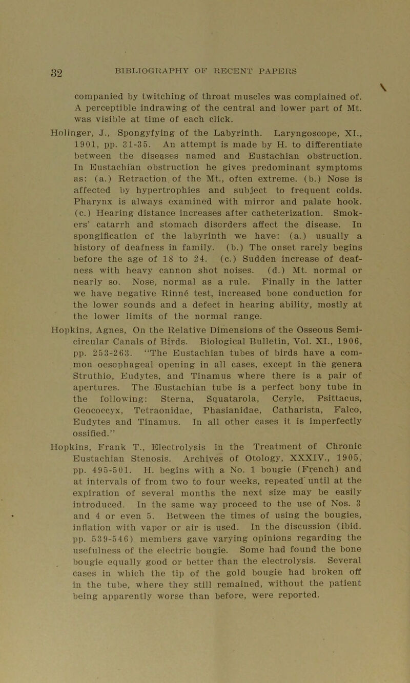 companied by twitching of throat muscles was complained of. A perceptible indrawing of the central and lower part of Mt. was visible at time of each click. Holinger, J., Spongyfying of the Labyrinth. Laryngoscope, XL, 1901, pp. 31-35. An attempt is made by H. to differentiate between the diseases named and Eustachian obstruction. In Eustachian obstruction he gives predominant symptoms as; (a.) Retraction of the Mt., often extreme, (b.) Nose is affected by hypertrophies and subject to frequent colds. Pharynx is alw.ays examined with mirror and palate hook, (c.) Hearing distance increases after catheterization. Smok- ers’ catarrh and stomach disorders affect the disease. In spongification of the labyrinth we have: (a.) usually a history of deafness in family, (b.) The onset rarely begins before the age of 18 to 24. (c.) Sudden increase of deaf- ness with heavy cannon shot noises. (d.) Mt. normal or nearly so. Nose, normal as a rule. Finally in the latter we have negative Rinn6 test, increased bone conduction for the lower sounds and a defect in hearing ability, mostly at the lower limits of the normal range. Hopkins, Agnes, On the Relative Dimensions of the Osseous Semi- circular Canals of Birds. Biological Bulletin, Vol. XL, 1906, pp. 253-263. “The Eustachian tubes of birds have a com- mon oesophageal opening in all cases, except in the genera Struthio, Eudytes, and Tinamus where there is a pair of apertures. The Eustachian tube is a perfect bony tube in the following: Sterna, Squatarola, Ceryle, Psittacus, Geococcyx, Tetraonidae, Phasianidae, Catharista, Falco, Eudytes and Tinamus. In all other cases it is imperfectly ossified.’’ Hopkins, Frank T., Electrolysis in the Treatment of Chronic Eustachian Stenosis. Archives of Otology, XXXIV., 1905, pp. 495-501. H. begins with a No. 1 bougie (French) and at intervals of from two to four weeks, repeated’ until at the expiration of several months the next size may be easily introduced. In the same way proceed to the use of Nos. 3 and 4 or even 5. Between the times of using the bougies, inflation with vapor or air is used. In the discussion (ibid, pp. 53 9-54 6) members gave varying opinions regarding the usefulness of the electric bougie. Some had found the bone l)ougie equally good or better than the electrolysis. Several cases in which the tip of the gold bougie had broken off in the tube, where they still remained, without the patient being apparently worse than before, were reported.