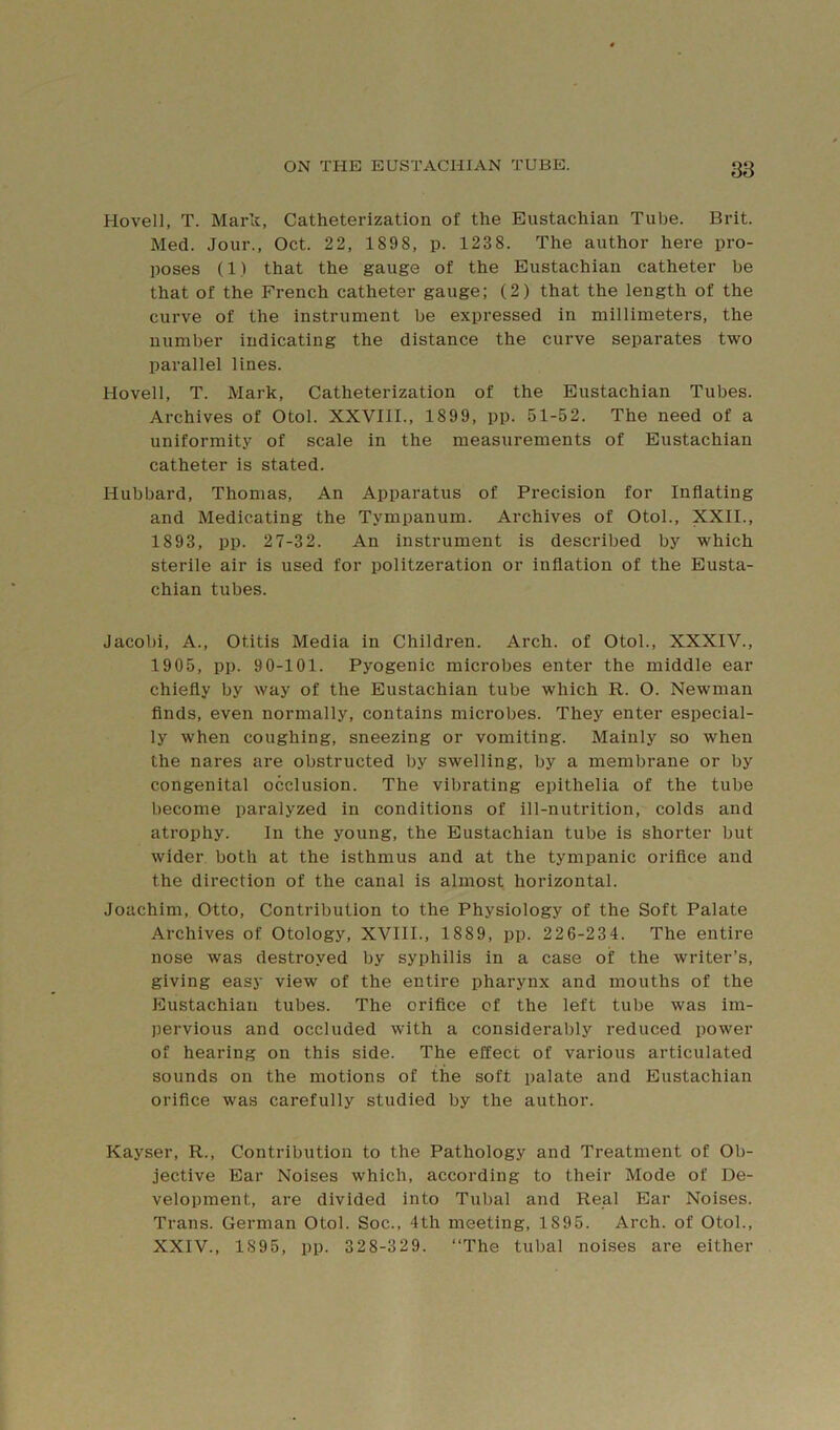 Hovel], T. Mark, Catheterization of the Eustachian Tube. Brit. Med. Jour., Oct. 22, 1898, p. 1238. The author here pro- poses (1) that the gauge of the Eustachian catheter be that of the French catheter gauge; (2) that the length of the curve of the instrument be expressed in millimeters, the number indicating the distance the curve separates two parallel lines. Hovell, T. Mark, Catheterization of the Eustachian Tubes. Archives of Otol. XXVIll., 1899, pp. 51-52. The need of a uniformity of scale in the measurements of Eustachian catheter is stated. Hubbard, Thomas, An Apparatus of Precision for Inflating and Medicating the Tympanum. Archives of Otol., XXII., 1893, pp. 27-32. An instrument is described by which sterile air is used for politzeration or inflation of the Eusta- chian tubes. Jacobi, A., Otitis Media in Children. Arch, of Otol., XXXIV., 1905, pp. 90-101. Pyogenic microbes enter the middle ear chiefly by way of the Eustachian tube which R. O. Newman finds, even normally, contains microbes. They enter especial- ly when coughing, sneezing or vomiting. Mainly so when the nares are obstructed by swelling, by a membrane or by congenital occlusion. The vibrating epithelia of the tube become paralyzed in conditions of ill-nutrition, colds and atrophy. In the young, the Eustachian tube is shorter but wider both at the isthmus and at the tympanic orifice and the direction of the canal is almost horizontal. Joachim, Otto, Contribution to the Physiology of the Soft Palate Archives of Otology, XVIII., 1889, pp. 226-234. The entire nose was destroyed by syphilis in a case of the writer’s, giving easy view of the entire pharynx and mouths of the Eustachian tubes. The orifice of the left tube was im- pervious and occluded with a considerably reduced power of hearing on this side. The effect of various articulated sounds on the motions of the soft palate and Eustachian oriflce was carefully studied by the author. Kayser, R., Contribution to the Pathology and Treatment of Ob- jective Ear Noises which, according to their Mode of De- velopment, are divided into Tubal and Real Ear Noises. Trans. German Otol. Soc., 4th meeting, 1895. Arch, of Otol., XXIV., 1895, pp. 328-329. “The tubal noises are either