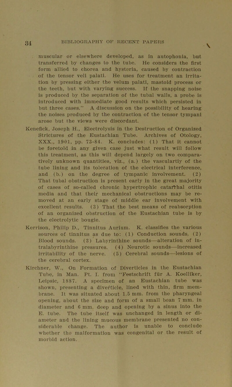 \ muscular or elsewhere developed, as in autophonia, but transferred by changes to the tube. He considers the first form allied to chorea and hysteria, caused by contraction of the tensor veli palati. He uses for treatment an irrita- tion by pressing either the velum palati, mastoid process or the teeth, but with varying success. If the snapping noise is produced by the separation of the tubal walls, a probe is introduced with immediate good results which persisted in but three cases.” A discussion on the possibility of hearing the noises produced by the contraction of the tensor tympani arose but Ihe views were discordant. Kenefick, Joseph H., Electrolysis in the Destruction of Organized Strictures of the Eustachian Tube. Archives of Otology, XXX., 1901, pp. 73-84. K. concludes: (1) That it cannot be foretold in any given case just what result will follow this treatment, as this will depend largely on two compara- tively unknown quantities, viz., (a.) the vasculartiy of the tube lining and its toleration of the electrical interference, and (b.) on the degree of tympanic involvement. (2) That tubal obstruction is present early in the great majority of cases of so-called chronic hypertrophic catarVhal otitis media and that their mechanical obstructions may be re- moved at an early stage of middle ear involvement with excellent results. (3) That the best means of reabsorption of an organized obstruction of the Eustachian tube is by the electrolytic bougie. Kerrison, Philip D., Tinnitus Aurium. K. classifies the various sources of tinnitus as due to: (1) Conduction sounds. (2) Blood sounds. (3) Labyrinthine sounds—alteration of in- tralabyrinthine pressures. (4) Neurotic sounds—increased irritability of the nerve. (5) Cerebral sounds—lesions of the cerebral cortex. Kirchner, W., On Formation of Diverticles in the Eustachian Tube, in Man. Pt. I. from ‘‘Festschrift fiir A. Koelliker, Leipsic, 1887. A specimen of an Eustachian tube was shown, presenting a divefticle, lined with thin, firm mem- brane. It was situated about 1.5 mm. from the pharyngeal opening, about the size and form of a small bean 7 mm. in diameter and 6 mm. deep and opening by a sinus into the E. tube. The tube itself was unchanged in length or di- ameter and the lining mucous membrane presented no con- siderable change. The author is unable to conclude whether the malformation was congenital or the result of morbid action.