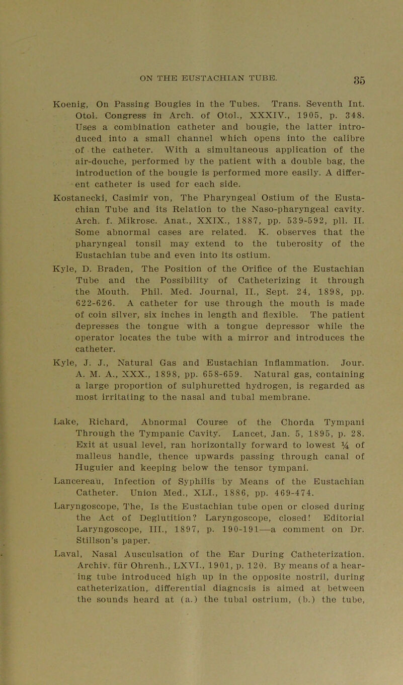 Koenig, On Passing Bougies in the Tubes. Trans. Seventh Int. Otol. Congress in Arch, of Otol., XXXIV., 1905, p. 348. Uses a combination catheter and bougie, the latter intro- duced into a small channel which opens into the calibre of the catheter. With a simultaneous application of the air-douche, performed by the patient with a double bag, the introduction of the bougie is performed more easily. A differ- ent catheter is used for each side. Kostanecki, Casimii* von. The Pharyngeal Ostium of the Eusta- chian Tube and its Relation to the Naso-pharyngeal cavity. Arch. f. Mikrosc. Anat., XXIX., 1887, pp. 53 9-592, pll. II. Some abnormal cases are related. K. observes that the pharyngeal tonsil may extend to the tuberosity of the Eustachian tube and even into its ostium. Kyle, D. Braden, The Position of the Orifice of the Eustachian Tube and the Possibility of Catheterizing it through the Mouth. Phil. Med. Journal, II., Sept. 24, 1898, pp. 622-626. A catheter for use through the mouth is made of coin silver, six inches in length and flexible. The patient depresses the tongue with a tongue depressor while the operator locates the tube with a mirror and introduces the catheter. Kyle, J. J., Natural Gas and Eustachian Inflammation. Jour. A. M. A., XXX., 1898, pp. 658-659. Natural gas, containing a large proportion of sulphuretted hydrogen, is regarded as most irritating to the nasal and tubal membrane. Lake, Richard, Abnormal Course of the Chorda Tympani Through the Tympanic Cavity. Lancet, Jan. 5, 1895, p. 28. Exit at usual level, ran horizontally forward to lowest % of malleus handle, thence upwards passing through canal of Huguier and keeping below the tensor tympani. Lancereau, Infection of Syphilis by Means of the Eustachian Catheter. Union Med., XLI., 1886, pp. 469-474. Laryngoscope, J'he, Is the Eustachian tube open or closed during the Act of Deglutition? Laryngoscope, closed! Editorial Laryngoscope, III., 1897, p. 190-191—a comment on Dr. Stillson’s paper. Laval, Nasal Ausculsation of the Ear During Catheterization. Archiv. fiir Ohrenh., LXVI., 1901, p. 120. By means of a hear- ing tube introduced high up in the opposite nostril, during catheterization, differential diagnosis is aimed at between the sounds heard at (a.) the tubal ostrium, (b.) the tube.