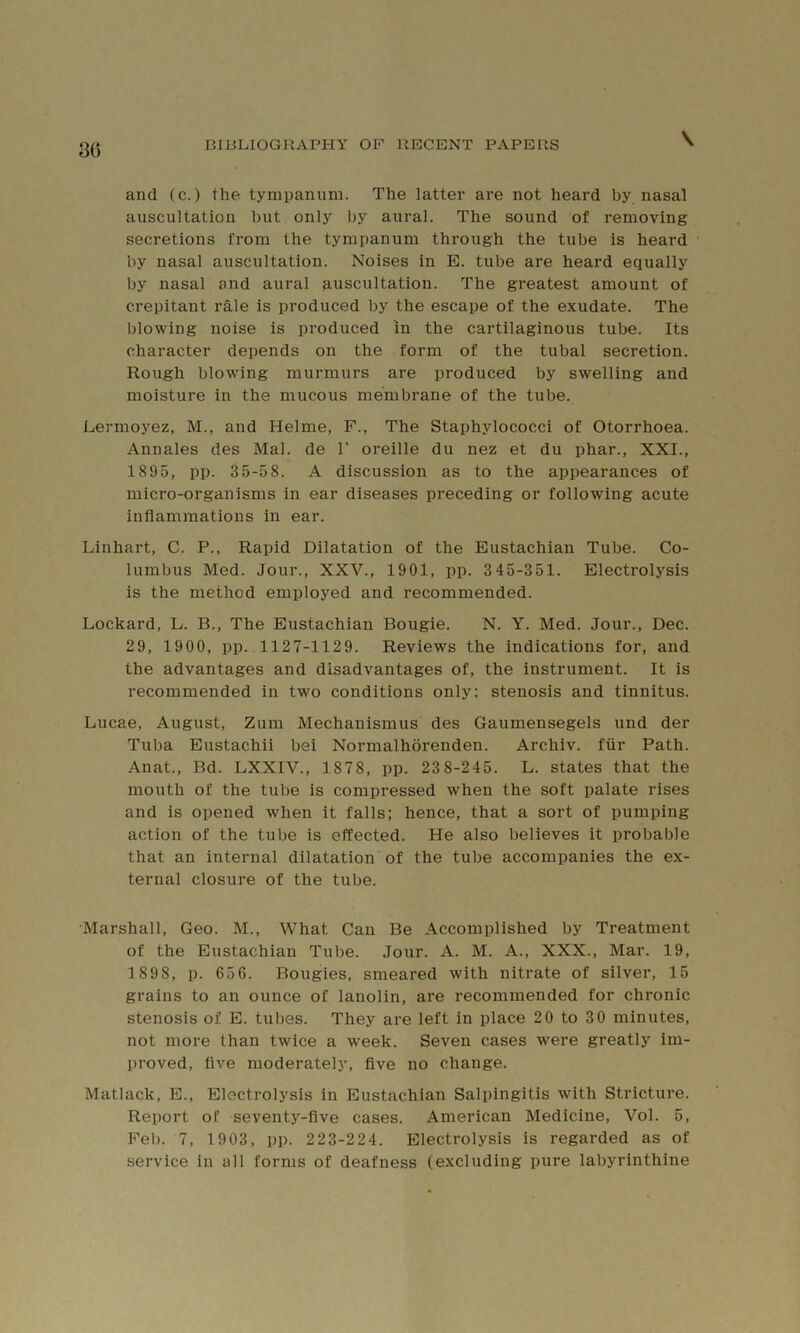 3() \ and (c.) the tympanum. The latter are not heard by nasal auscultation but only by aural. The sound of removing secretions from the tympanum through the tube is heard by nasal auscultation. Noises in E. tube are heard equally by nasal and aural auscultation. The greatest amount of crepitant rale is produced by the escape of the exudate. The blowing noise is produced in the cartilaginous tube. Its character depends on the form of the tubal secretion. Rough blowing murmurs are produced by swelling and moisture in the mucous membrane of the tube. Lermoyez, M., and Helme, F., The Staphylococci of Otorrhoea. Annales des Mai. de 1' oreille du nez et du phar., XXI., 1895, pp. 35-58. A discussion as to the appearances of micro-organisms in ear diseases preceding or following acute inflammations in ear. Linhart, C. P., Rapid Dilatation of the Eustachian Tube. Co- lumbus Med. Jour., XXV., 1901, pp. 345-351. Electrolysis is the method employed and recommended. Lockard, L. B., The Eustachian Bougie. N. Y. Med. Jour., Dec. 29, 1900, pp.. 1127-1129. Reviews the indications for, and the advantages and disadvantages of, the instrument. It is recommended in two conditions only: stenosis and tinnitus. Lucae, August, Zum Mechanismus des Gaumensegels und der Tuba Eustachii bei Normalhorenden. Archiv. fiir Path. Anat., Bd. LXXIV., 1878, pp. 23 8-245. L. states that the mouth of the tube is compressed when the soft palate rises and is opened when it falls; hence, that a sort of pumping action of the tube is effected. He also believes it probable that an internal dilatation of the tube accompanies the ex- ternal closure of the tube. •Marshall, Geo. M., What Can Be Accomplished by Treatment of the Eustachian Tube. Jour. A. M. A., XXX., Mar. 19, 1 898, p. 656. Bougies, smeared with nitrate of silver, 15 grains to an ounce of lanolin, are recommended for chronic stenosis of E. tubes. They are left in place 20 to 3 0 minutes, not more than twice a week. Seven cases were greatly im- proved, five moderately, five no change. Matlack, E., Electrolysis in Eustachian Salpingitis with Stricture. Report of seventy-five cases. American Medicine, Vol. 5, Feb. 7, 1903, pp. 223-224. Electrolysis is regarded as of service in all forms of deafness (excluding pure labyrinthine