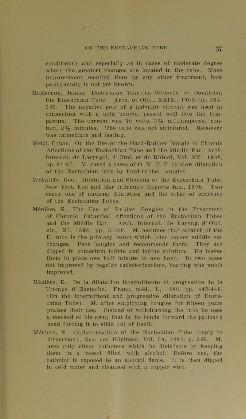 conditions) and especially as in cases of moderate degree where the greatest changes are located in the tube. More improvement resulted than by any other treatment, how permanently is not yet known. McKernon, James, Distressing Tinnitus Relieved by Bougieing the Eustachian Tube.. Arch, of Otol., XXIX., 1900, pp. 394- 3 95. The negative pole of a galvanic current was used in connection with a gold bougie, passed well into the tym- panum. The current was 30 volts, 3% milliamperes; con- tact, 2 % minutes. The tube was not strictured. Recovery was immediate and lasting. Melzi, Urban, On the Use of the Hard-Rubber Bougie in Chronic .Affections of the Eustachian Tube and the Middle Ear. Arch. Internat. de Laryngol, d’ Otol, et de Rhinol, Vol. XV., 1902, pp. 81-87. M. cured 3 cases of O. M. C. C. by slow dilatation of the Eustachian tube by hard-rubber bougies. McAuliffe, Geo., Dilatation and Stenosis of the Eustachian Tube. New York Eye and Ear Infirmary Reports Jan., 1898. Two cases, one of unusual dilatation and the other of stricture of the Eustachian Tubes. Mdnigre, E., The Use of Rubber Bougies in the Treatment of Chronic Catarrhal Affections of the Eustachian Tubes and the Middle Ear. Arch. Internat. de Laryng. d’ Otol. etc., XL, 1898, pp. 31-36. M. assumes that catarrh of the E. tube is the primary lesion which later causes middle ear changes. Lises bougies and recommends them. They are dipped in potassium iodide and iodine solution. He leaves them in place one half minute to one hour. In two cases not improved by regular catheterizations, hearing was much improved. Menifere, E., De la dilatation intermittente et progressive de la Trompe d’ Eustache. Franc. ni6d., I., 1889, pp. 445-448. (On the intermittent and progressive dilatation of Eusta- chian Tube). M. after employing bougies for fifteen years praises their use. Instead of withdrawing the tube he uses a method of his own; that is, he bends forward the patient’s head forcing it to slide out of itself. MSnifere, E., Catheterization of the Eustachian Tube (reply to discussion), Gaz. des Hopiteau, Vol. 59, 1886, p. 268. M. uses only silver catheters which he disinfects by keeping them in a vessel filled with alcohol. Before use, the catheter is exposed to an alcohol flame. It is then dipped in cold water and cleansed with a copper wire.