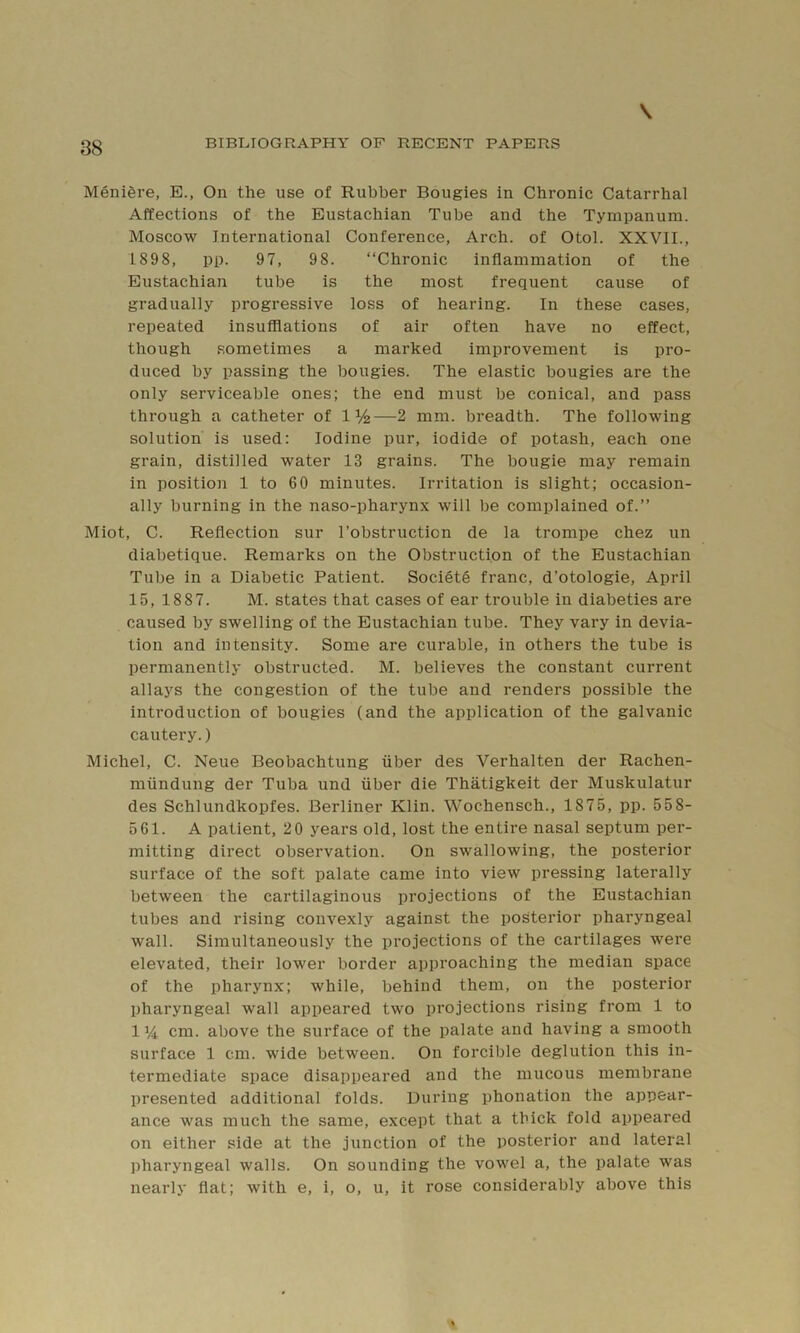 Menigre, E., On the use of Rubber Bougies in Chronic Catarrhal Affections of the Eustachian Tube and the Tympanum. Moscow International Conference, Arch, of Otol. XXVII., 1898, pp. 97, 98. “Chronic inflammation of the Eustachian tube is the most frequent cause of gradually progressive loss of hearing. In these cases, repeated insufflations of air often have no effect, though sometimes a marked improvement is pro- duced by passing the bougies. The elastic bougies are the only serviceable ones; the end must be conical, and pass through a catheter of 1%—2 mm. breadth. The following solution is used: Iodine pur, iodide of potash, each one grain, distilled water 13 grains. The bougie may remain in position 1 to 60 minutes. Irritation is slight; occasion- ally burning in the naso-pharynx will be complained of.” Miot, C. Reflection sur I’obstruction de la trompe chez un diabetique. Remarks on the Obstruction of the Eustachian Tube in a Diabetic Patient. Society franc, d’otologie, April 15,1887. M. states that cases of ear trouble in diabeties are caused by swelling of the Eustachian tube. They vary in devia- tion and intensity. Some are curable, in others the tube is permanently obstructed. M. believes the constant current allays the congestion of the tube and renders possible the introduction of bougies (and the application of the galvanic cautery.) Michel, C. Neue Beobachtung fiber des Verhalten der Rachen- miindung der Tuba und fiber die Thatigkeit der Muskulatur des Schlundkopfes. Berliner Klin. Wochensch., 1875, pp. 558- 561. A patient, 20 years old, lost the entire nasal septum per- mitting direct observation. On swallowing, the posterior surface of the soft palate came into view pressing laterally between the cartilaginous projections of the Eustachian tubes and rising convexly against the posterior pharyngeal wall. Simultaneously the projections of the cartilages were elevated, their lower border approaching the median space of the pharynx; while, behind them, on the posterior pharyngeal wall appeared two projections rising from 1 to 114 cm. above the surface of the palate and having a smooth surface 1 cm. wide between. On forcible deglution this in- termediate space disappeared and the mucous membrane presented additional folds. During phonation the appear- ance was much the same, except that a thick fold appeared on either side at the junction of the posterior and lateral ])haryngeal walls. On sounding the vowel a, the palate was nearly flat; with e, i, o, u, it rose considerably above this