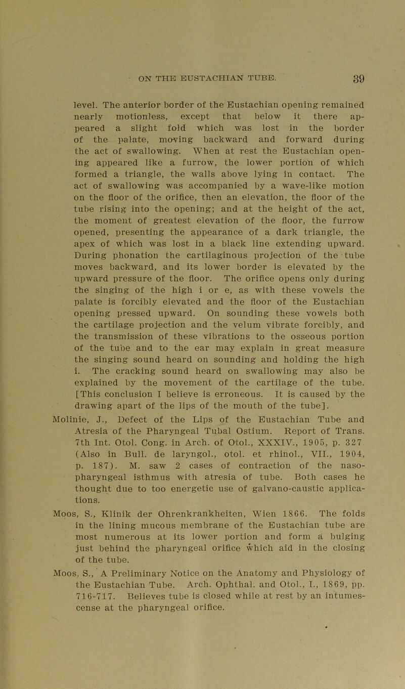 level. The anterior border of the Eustachian opening remained nearly motionless, except that below it there ap- peared a slight fold which was lost in the border of the palate, moving backward and forward during the act of swallowing. When at rest the Eustachian open- ing appeared like a furrow, the lower portion of which formed a triangle, the walls above lying in contact. The act of swallowing was accompanied by a w^ave-like motion on the floor of the oriflce, then an elevation, the floor of the tube rising into the opening; and at the height of the act, the moment of greatest elevation of the floor, the furrow opened, presenting the appearance of a dark triangle, the apex of which was lost in a black line extending upward. During phonation the cartilaginous projection of the tube moves backward, and its lower border is elevated by the upward pressure of the floor. The orifice opens only during the singing of the high i or e, as with these vowels the palate is forcibly elevated and the floor of the Eustachian opening pressed upward. On sounding these vowels both the cartilage projection and the velum vibrate forcibly, and the transmission of these vibrations to the osseous portion of the tube and to the ear may explain in great measure the singing sound heard on sounding and holding the high i. The cracking sound heard on swallowing may also be explained by the movement of the cartilage of the tube. [This conclusion I believe is erroneous. It is caused by the drawing apart of the lips of the mouth of the tube]. Molinie, J., Defect of the Lips of the Eustachian Tube and Atresia of the Pharyngeal Tubal Ostium. Report of Trans. 7th Int. Otol. Cong, in Arch, of O'tol., XXXIV., 1905, p. 327 (Also in Bull, de laryngol., otol. et rhinoL, VII., 1904, p. 187). M. saw 2 cases of contraction of the naso- pharyngeal isthmus with atresia of tube. Both cases he thought due to too energetic use of galvano-caustic applica- tions. Moos, S., Klinik der Ohrenkrankheiten, Wien 1866. The folds in the lining mucous membrane of the Eustachian tube are most numerous at its lower portion and form a bulging just behind the pharyngeal orifice which aid in the closing of the tube. Moos, S., A Preliminary Notice on the Anatomy and Physiology of the Eustachian Tube. Arch. Ophthal. and Otol., I., 1869, pp. 716-717. Believes tube is closed while at rest by an intumes- cense at the pharyngeal orifice.