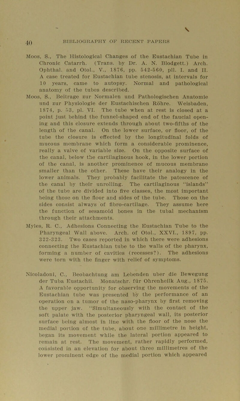 Moos, S., The ]-Iistological Changes of the Eustachian Tube in Chronic Catarrh. (Trans, by Dr. A. N. Blodgett.) Arch. Ophthal. and Otol., V., 1876, pp. 542-560, pll. I. and II. A case treated for Eustachian tube stenosis, at intervals for 10 years, came to autopsy. Normal and pathological anatomy of the tubes described. Moos, S., Beitrage zur Normalen und Pathologischen Anatomie und zur Physiologie der Eustachischen Rohre. Weisbaden, 1874, p. 53, pi. VI. The tube when at rest is closed at a point just behind the funnel-shaped end of the faucial open- ing and this closure extends through aliout two-fifths of the length of the canal. On the lower surface, or floor, of the tube the closure is effected by the longitudinal folds of mucous membrane which form a considerable prominence, really a valve of variable size. On the opposite surface of the canal, below the cartilaginous hook, in the lower portion of the canal, is another prominence of mucous membrane smaller than the other. These have their analogy in the lower animals. They probably facilitate the patescence of the canal by their unrolling. The cartilaginous “islands” of the tube are divided into five classes, the most important being those on the floor and sides of the tube. Those on the sides consist always of fibro-cartilage. They assume here the function of sesamoid bones in the tubal mechanism through their attachments. Myles, R. C., Adhesions Connecting the Eustachian Tube to the Pharyngeal Wall above. Arch, of Otol., XXVI., 1897, pp. 322-323. Two cases reported in which there were adhesions connecting the Eustachian tube to the walls of the pharynx, forming a number of cavities (recesses?). The adhesions were torn with the finger with relief of symptoms. Nicoladoni, C., Beobachtung am Lebenden uber die Bewegung der Tuba Eustachii. Monatschr. fiir Ohrenheilk Aug., 1875. A favorable opportunity for observing the movements of the Eustachian tube was presented by the performance of an operation on a tumor of the naso-pharynx by first removing the upper jaw. “Simultaneously with the contact of the soft palate with the posterior pharyngeal wall, its posterior surface being almost in line with the floor of the nose the medial portion of the tul)e, about one millimetre in height, began its movement while the lateral portion appeared to remain at rest. The movement, rather rapidly performed, consisted in an elevation for about three millimetres of the lower prominent edge of the medial portion which appeared