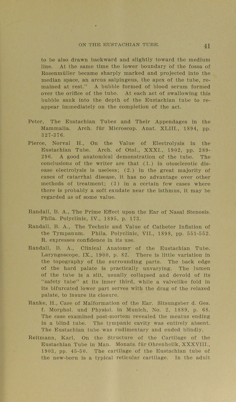 to be also drawn backward and slightly toward the medium line. At the same time the lower boundary of the fossa of Rosenmiiller became sharply marked and projected into the median space, an arcus salpingeus, the apex of the tube, re- mained at rest.” A bubble formed of blood serum formed over the orifice of the tube. At each act of swallowing this bubble sank into the depth of the Eustachian tube to re- appear immediately on the completion of the act. Peter, The Eustachian Tubes and Their Appendages in the Mammalia. Arch, fiir Microscop. Anat. XLIII., 1894, pp. 327-376. Pierce, Norval H., On the Value of Electrolysis in the Eustachian Tube. Arch, of Otol., XXXI., 1902, pp. 289- 296. A good anatomical demonstration of the tube. The conclusions of the writer are that (1.) in otosclerotic dis- ease electrolysis is useless; (2.) in the great majority of cases of catarrhal disease, it has no advantage over other methods of treatment; (3) in a certain few cases where there is probably a soft exudate near the isthmus, it may be regarded as of some value. Randall, B. A., The Prime Effect upon the Ear of Nasal Stenosis. Phila. Polyclinic, IV., 1895, p. 173. Randall, B. A., The Technic and Value of Catheter Inflation of the Tympanum. Phila. Polyclinic, VII., 1898, pp. 551-552. R. expresses confidence in its use. Randall, B. A., Clinical Anatomy of the Eustachian Tube. Laryngoscope, IX., 1900, p. 82. There is little variation in the topography of the surrounding parts. The back edge of the hard palate is practically unvarying. The lumen of the tube is a slit, usually collapsed and devoid of its “safety tube” at its inner third, while a valvelike fold in its bifurcated lower part serves with the drag of the relaxed palate, to insure its closure. Ranke, H., Case of Malformation of the Ear. Sitsungsber d. Ges. f. Morphol. und Physiol, in Munich, No. 2, 1889, p. 68. The case examined post-mortem revealed the meatus ending in a blind tube. The tympanic cavity was entirely absent. The Eustachian tube was rudimentary and ended blindly. Reitmann, Karl, On the Structure of the Cartilage of the Eustachian Tube in Man. Monats. fiir Ohrenheilk, XXXVIII., 1903, pp. 45-50. The cartilage of the Eustachian tube of the new-born is a typical reticular cartilage. In the adult