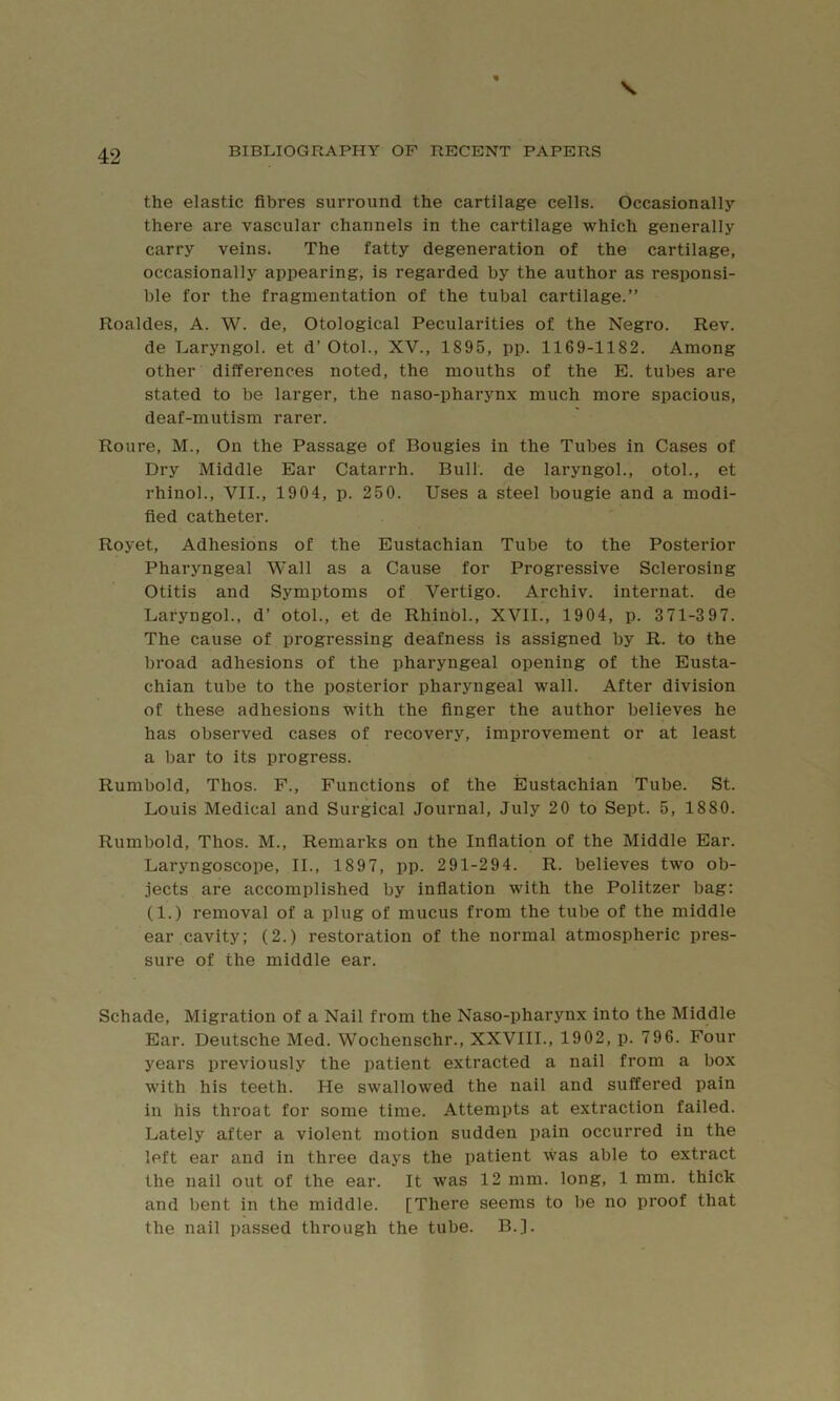 the elastic fibres surround the cartilage cells. Occasionally there are vascular channels in the cartilage which generally carry veins. The fatty degeneration of the cartilage, occasionally appearing, is regarded by the author as responsi- ble for the fragmentation of the tubal cartilage.” Roaldes, A. W. de, Otological Pecularities of the Negro. Rev. de Laryngol. et d’ Otol., XV., 1895, pp. 1169-1182. Among other differences noted, the mouths of the E. tubes are stated to be larger, the naso-pharynx much more spacious, deaf-mutism rarer. Roure, M., On the Passage of Bougies in the Tubes in Cases of Dry Middle Ear Catarrh. Bull, de laryngol., otol., et rhinol., VII., 1904, p. 250. Uses a steel bougie and a modi- fied catheter. Royet, Adhesions of the Eustachian Tube to the Posterior Pharyngeal Wall as a Cause for Progressive Sclerosing Otitis and Symptoms of Vertigo. Archiv. internat. de Laryngol., d’ otol., et de Rhinol., XVII., 1904, p. 371-3 97. The cause of progressing deafness is assigned by R. to the broad adhesions of the pharyngeal opening of the Eusta- chian tube to the posterior pharyngeal wall. After division of these adhesions with the finger the author believes he has observed cases of recovery, improvement or at least a bar to its progress. Rumbold, Thos. P., Functions of the Eustachian Tube. St. Louis Medical and Surgical Journal, July 20 to Sept. 5, 1880. Rumbold, Thos. M., Remarks on the Inflation of the Middle Ear. Laryngoscope, II., 1897, pp. 291-294. R. believes two ob- jects are accomplished by infiation with the Politzer bag: (1.) removal of a plug of mucus from the tube of the middle ear cavity: (2.) restoration of the normal atmospheric pres- sure of the middle ear. Schade, Migration of a Nail from the Naso-pharynx into the Middle Ear. Deutsche Med. Wochenschr., XXVIII., 1902, p. 796. Four years previously the patient extracted a nail from a box with his teeth. He swallowed the nail and suffered pain in his throat for some time. Attempts at extraction failed. Lately after a violent motion sudden pain occurred in the left ear and in three days the patient was able to extract the nail out of the ear. It was 12 mm. long, 1 mm. thick and bent in the middle. [There seems to be no proof that the nail passed through the tube. B.].