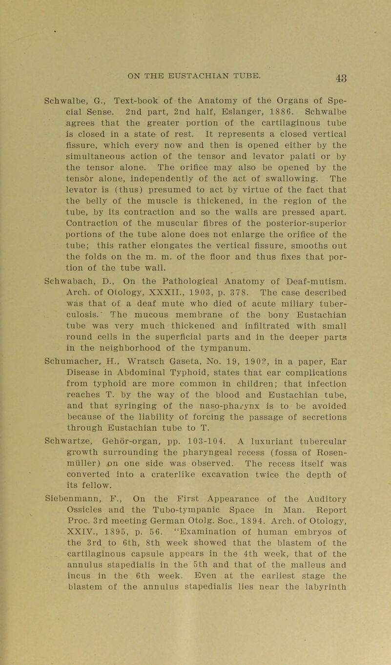 Schwalbe, G., Text-book of the Anatomy of the Organs of Spe- cial Sense. 2nd part, 2nd half, Eslanger, 1886. Schwalbe agrees that the greater portion of the cartilaginous tube is closed in a state of rest. It represents a closed vertical fissure, which every now and then is opened either by the simultaneous action of the tensor and levator palati or by the tensor alone. The orifice may also be opened by the tensor alone, independently of the act of swallowing. The levator is (thus) presumed to act by virtue of the fact that the belly of the muscle is thickened, in the region of the tube, by its contraction and so the walls are pressed apart. Contraction of the muscular fibres of the posterior-superior portions of the tube alone does not enlarge the orifice of the tube; this rather elongates the vertical fissure, smooths out the folds on the m. m. of the fioor and thus fixes that por- tion of the tube wall. Schwabach, D., On the Pathological Anatomy of Deaf-mutism. Arch, of Otology, XXXII., 1903, p. 378. The case described was that of a deaf mute who died of acute miliary tuber- culosis.’ The mucous membrane of the bony Eustachian tube was very much thickened and infiltrated with small round cells in the superficial parts and in the deeper parts in the neighborhood of the tympanum. Schumacher, H.. Wratsch Gaseta, No. 19, 1902, in a paper. Ear Disease in Abdominal Typhoid, states that ear complications from typhoid are more common in children; that infection reaches T. by the way of the blood and Eustachian tube, and that syringing of the naso-phai-ynx is to be avoided because of the liability of forcing the passage of secretions through Eustachian tube to T. Schwartze, Gehor-organ, pp. 103-104. A luxuriant tubercular growth surrounding the pharyngeal recess (fossa of Rosen- miiller) on one side was observed. The recess itself was converted into a craterlike excavation twice the depth of its fellow. Siebenmann, F., On the First Appearance of the Auditory Ossicles and the Tubo-tympanic Space in Man. Report Proc. 3rd meeting German Otolg. Soc., 1894. Arch, of Otology, XXIV., 1895, p. 5 6. “Examination of human embryos of the 3rd to 6th, 8th week showed that the blastem of the cartilaginous capsule appears in the 4th week, that of the annulus stapedialis in the 5th and that of the malleus and incus in the 6th week. Even at the earliest stage the blastem of the annulus stapedialis lies near the labyrinth