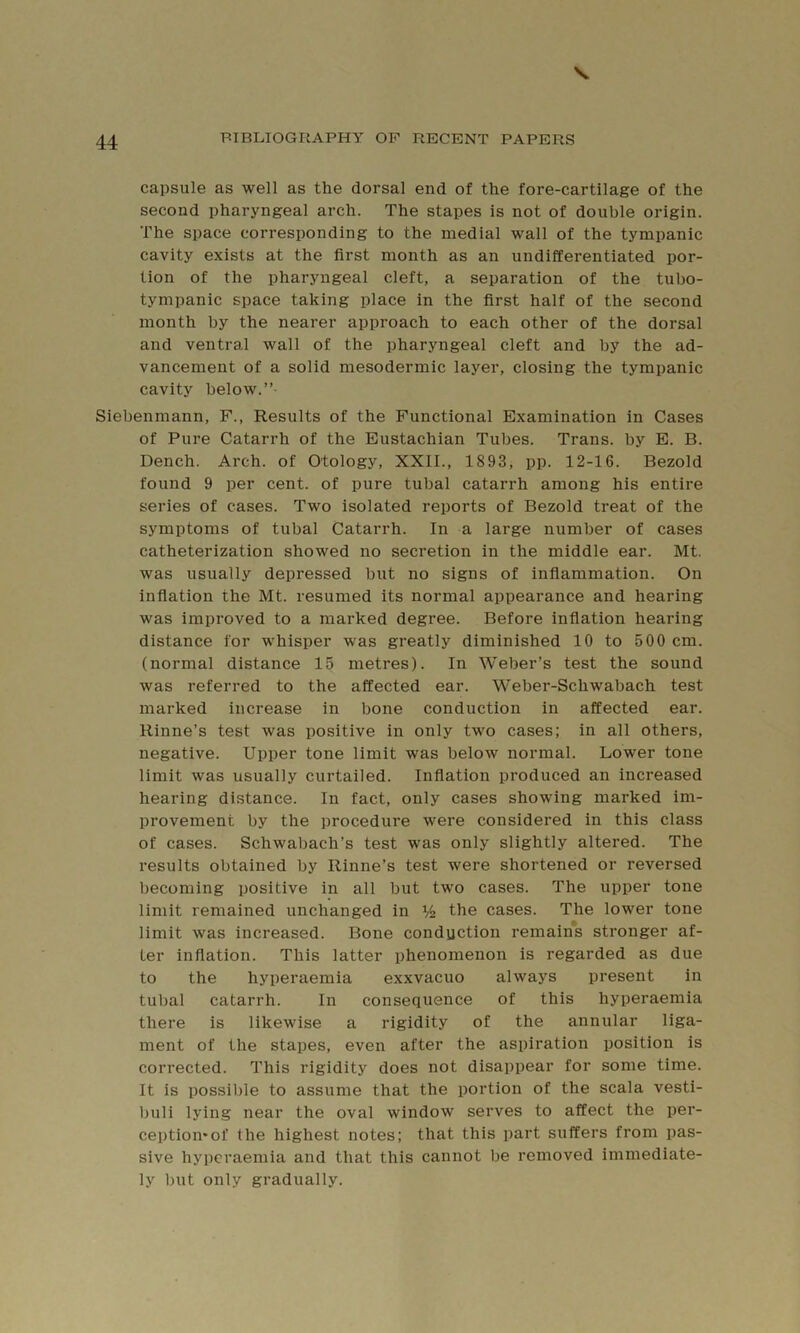 capsule as well as the dorsal end of the fore-cartilage of the second pharyngeal arch. The stapes is not of double origin. The space corresponding to the medial wall of the tympanic cavity exists at the first month as an undifferentiated por- tion of the pharyngeal cleft, a separation of the tubo- tympanic space taking place in the first half of the second month by the nearer approach to each other of the dorsal and ventral wall of the pharyngeal cleft and by the ad- vancement of a solid mesodermic layer, closing the tympanic cavity below.” Siebenmann, F., Results of the Functional Examination in Cases of Pure Catarrh of the Eustachian Tubes. Trans, by E. B. Dench. Arch, of Otology, XXII., 1893, pp. 12-16. Bezold found 9 per cent, of pure tubal catarrh among his entire series of cases. Two isolated reports of Bezold treat of the symptoms of tubal Catarrh. In a large number of cases catheterization showed no secretion in the middle ear. Mt. was usually depressed but no signs of inflammation. On inflation the Mt. resumed its normal appearance and hearing was improved to a marked degree. Before inflation hearing distance for whisper was greatly diminished 10 to 500 cm. (normal distance 15 metres). In Weber’s test the sound was referred to the affected ear. Weber-Schwabach test marked increase in bone conduction in affected ear. Rinne’s test was positive in only two cases; in all others, negative. Upper tone limit was below normal. Lower tone limit was usually curtailed. Inflation produced an increased hearing distance. In fact, only cases showing marked im- provement by the procedure were considered in this class of cases. Schwabach’s test was only slightly altered. The results obtained by Rinne’s test were shortened or reversed becoming positive in all but two cases. The upper tone limit remained unchanged in % the cases. The lower tone limit was increased. Bone conduction remains stronger af- ter inflation. This latter phenomenon is regarded as due to the hyperaemia exxvacuo always present in tubal catarrh. In consequence of this hyperaemia there is likewise a rigidity of the annular liga- ment of the stapes, even after the aspiration position is corrected. This rigidity does not disappear for some time. It is possible to assume that the portion of the scala vesti- buli lying near the oval window serves to affect the per- ception* of the highest notes; that this part suffers from pas- sive hyperaemia and that this cannot be removed immediate- ly but only gradually.