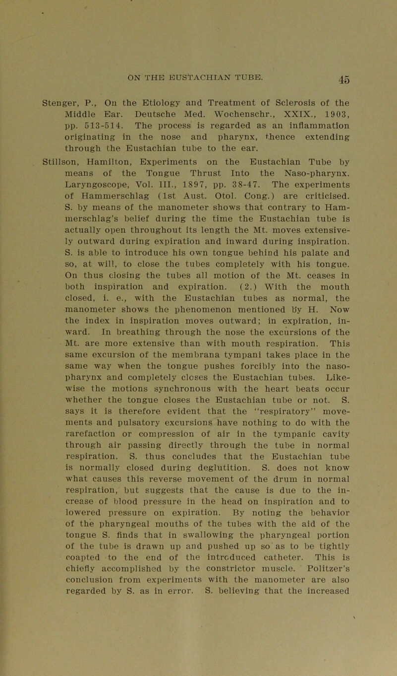 Stenger, P., On the Etiology and Treatment of Sclerosis of the Middle Ear. Deutsche Med. Wochenschr., XXIX., 1903, pp. 513-514. The process is regarded as an inflammation originating in the nose and pharynx, thence extending through the Eustachian tube to the ear. Stillson, Hamilton, Experiments on the Eustachian Tube by means of the Tongue Thrust Into the Naso-pharynx. Laryngoscope, Vol. III., 1897, pp. 38-47. The experiments of Hammerschlag (1st Aust. Otol. Cong.) are criticised. S. by means of the manometer shows that contrary to Ham- merschlag’s belief during the time the Eustachian tube is actually open throughout its length the Mt. moves extensive- ly outward during expiration and inward during inspiration. S. is able to introduce his own tongue behind his palate and so, at will, to close the tubes completely with his tongue. On thus closing the tubes all motion of the Mt. ceases in both inspiration and expiration. (2.) With the mouth closed, i. e., with the Eustachian tubes as normal, the manometer shows the phenomenon mentioned by H. Now the index in inspiration moves outward; in expiration, in- ward. In breathing through the nose the excursions of the Mt. are more extensive than with mouth respiration. This same excursion of the membrana tympani takes place in the same way when the tongue pushes forcibly into the naso- pharynx and completely closes the Eustachian tubes. Like- wise the motions synchronous with the heart beats occur whether the tongue closes the Eustachian tube or not. S. says it is therefore evident that the “respiratory” move- ments and pulsatory excursions have nothing to do with the rarefaction or compression of air in the tympanic cavity through air passing directly through the tube in normal respiration. S. thus concludes that the Eustachian tube is normally closed during deglutition. S. does not know what causes this reverse movement of the drum in normal respiration, but suggests that the cause is due to the in- crease of blood pressure in the head on inspiration and to lowered pressure on expiration. By noting the behavior of the pharyngeal mouths of the tubes with the aid of the tongue S. finds that in swallowing the pharyngeal portion of the tube is drawn up and pushed up so as to be tightly coapted to the end of the introduced catheter. This is chiefly accomplished by the constrictor muscle. Politzer’s conclusion from experiments with the manometer are also regarded by S. as in error. S. believing that the increased