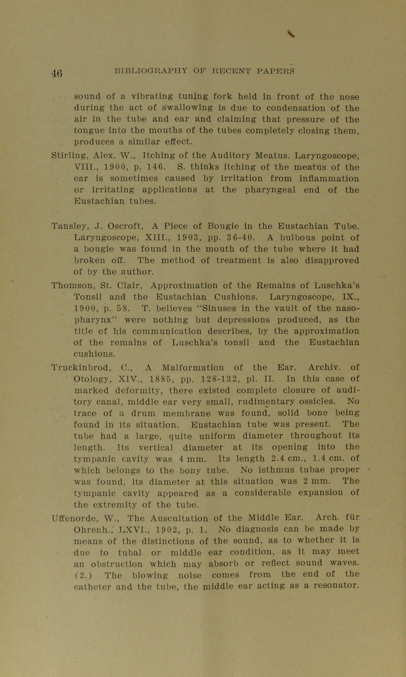 sound of a vibrating tunjng fork held in front of the nose during the act of swallowing is due to condensation of the air in the tube and ear and claiming that pressure of the tongue into the mouths of the tubes completely closing them, produces a similar effect. Stirling, Alex. W., Itching of the Auditory Meatus. Laryngoscope, VIII., 1900, p. 146. S. thinks itching of the meatus of the ear is sometimes caused by irritation from inflammation or irritating applications at the pharyngeal end of the Eustachian tubes. Tansley, J. Oscroft, A Piece of Bougie in the Eustachian Tube. Laryngoscope, XIII., 1903, pp. 3 6-40. A bulbous point of a bougie was found in the mouth of the tube where it had broken off. The method of treatment is also disapproved of by the author. Thomson, St. Clair, Approximation of the Remains of Luschka’s Tonsil and the Eustachian Cushions. Laryngoscope, IX., 1900, p. 5S. T. believes “Sinuses in the vault of the naso- pharynx” were nothing but depressions produced, as the title of his communication describes, by the approximation of the remains of Luschka’s tonsil and the Eustachian cushions. Truckinbrod, C., A Malformation of the Ear. Archiv. of Otology, XIV., 1885, pp. 128-132, pi. II. In this case of marked deformity, there existed complete closure of audi- tory canal, middle ear very small, rudimentary ossicles. No trace of a drum membrane was found, solid bone being found in its situation. Eustachian tube was present. The tube had a large, quite uniform diameter throughout its length. Its vertical diameter at its opening into the tympanic cavity was 4 mm. Its length 2.4 cm., 1.4 cm. of which belongs to the bony tube. No isthmus tubae proper was found, its diameter at this situation was 2 mm. The tympanic cavity appeared as a considerable expansion of the extremity of the tube. Uffenorde, W., The Auscultation of the Middle Ear. Arch, fiir Ohrenh.; LXVL, 1902, p. 1. No diagnosis can be made by means of the distinctions of the sound, as to whether it is due to tubal or middle ear condition, as it may meet an obstruction which may absorb or reflect sound waves. (2.) The blowing noise comes from the end of the catheter and the tube, the middle ear acting as a resonator.