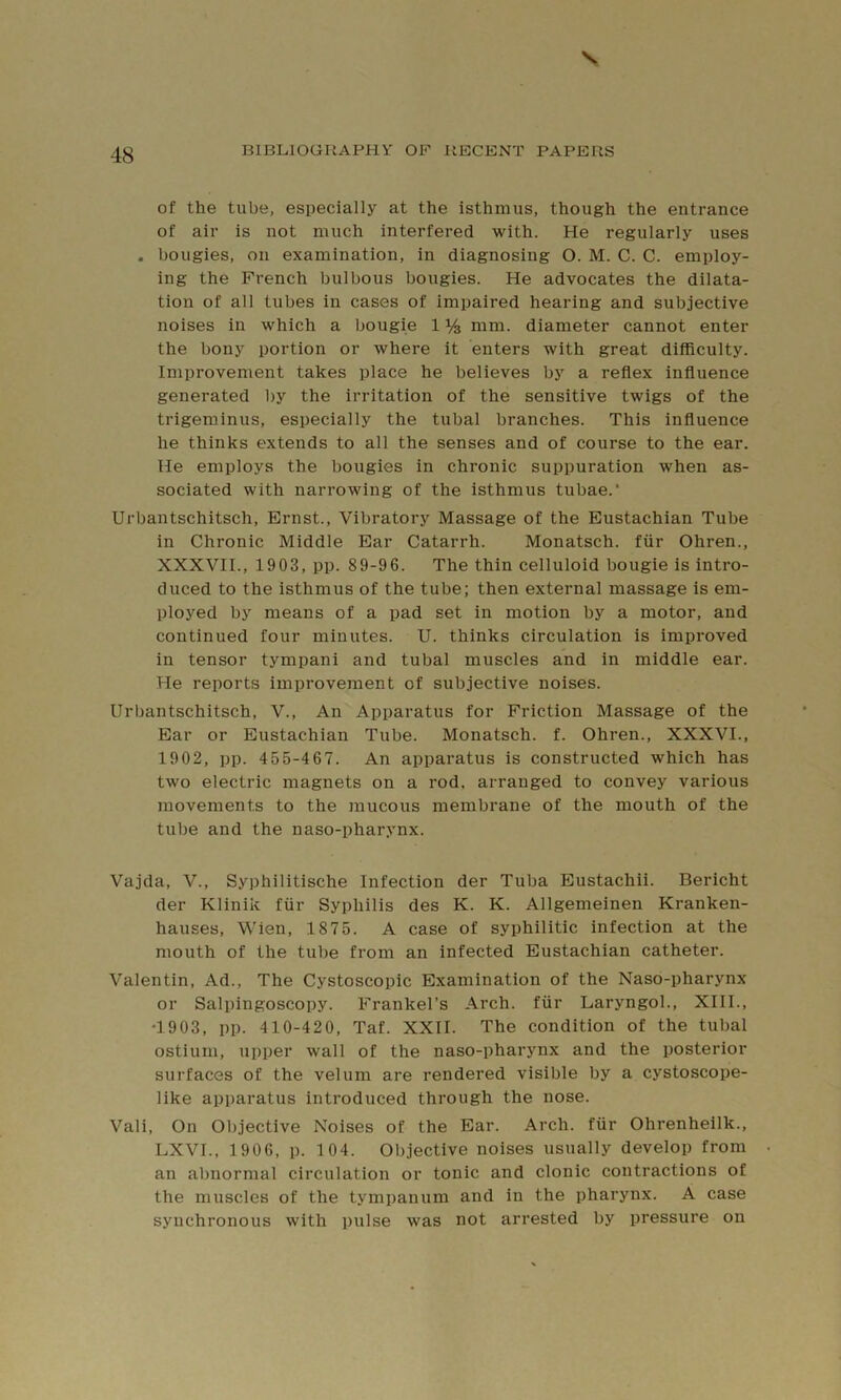 of the tube, especially at the isthmus, though the entrance of air is not much interfered with. He regularly uses . bougies, on examination, in diagnosing O. M. C. C. employ- ing the French bulbous bougies. He advocates the dilata- tion of all tubes in cases of impaired hearing and subjective noises in which a bougie 1 % mm. diameter cannot enter the bony portion or where it enters with great difficulty. Improvement takes place he believes by a reflex influence generated l)y the irritation of the sensitive twigs of the trigeminus, especially the tubal branches. This influence he thinks extends to all the senses and of course to the ear. He employs the bougies in chronic suppuration when as- sociated with narrowing of the isthmus tubae. Urbantschitsch, Ernst., Vibratory Massage of the Eustachian Tube in Chronic Middle Ear Catarrh. Monatsch. fiir Ohren., XXXVII., 1903, pp. 89-96. The thin celluloid bougie is intro- duced to the isthmus of the tube; then external massage is em- ployed by means of a pad set in motion by a motor, and continued four minutes. U. thinks circulation is improved in tensor tympani and tubal muscles and in middle ear. He reports improvement of subjective noises. Urbantschitsch, V., An Apparatus for Friction Massage of the Ear or Eustachian Tube. Monatsch. f. Ohren., XXXVI., 1902, pp. 455-467. An apparatus is constructed which has two electric magnets on a rod. arranged to convey various movements to the mucous membrane of the mouth of the tube and the naso-pharynx. Vajda, V., Syphilitische Infection der Tuba Eustachii. Bericht der Klinik fiir Syphilis des K. K. Allgemeinen Kranken- hauses, Wien, 1875. A case of syphilitic infection at the mouth of the tube from an infected Eustachian catheter. Valentin, Ad., The Cystoscopic Examination of the Naso-pharynx or Salpingoscopy. Frankel’s Arch, fiir Laryngol., XIII., T903, pp. 410-420, Taf. XXII. The condition of the tubal ostium, upper wall of the naso-pharynx and the posterior surfaces of the velum are rendered visible by a cystoscope- like apparatus introduced through the nose. Vali, On Oljjective Noises of the Ear. Arch, fiir Ohrenheilk., LXVI., 1 906, p. 104. Objective noises usually develop from an abnormal circulation or tonic and clonic contractions of the muscles of the tympanum and in the pharynx. A case synchronous with pulse was not arrested by pressure on
