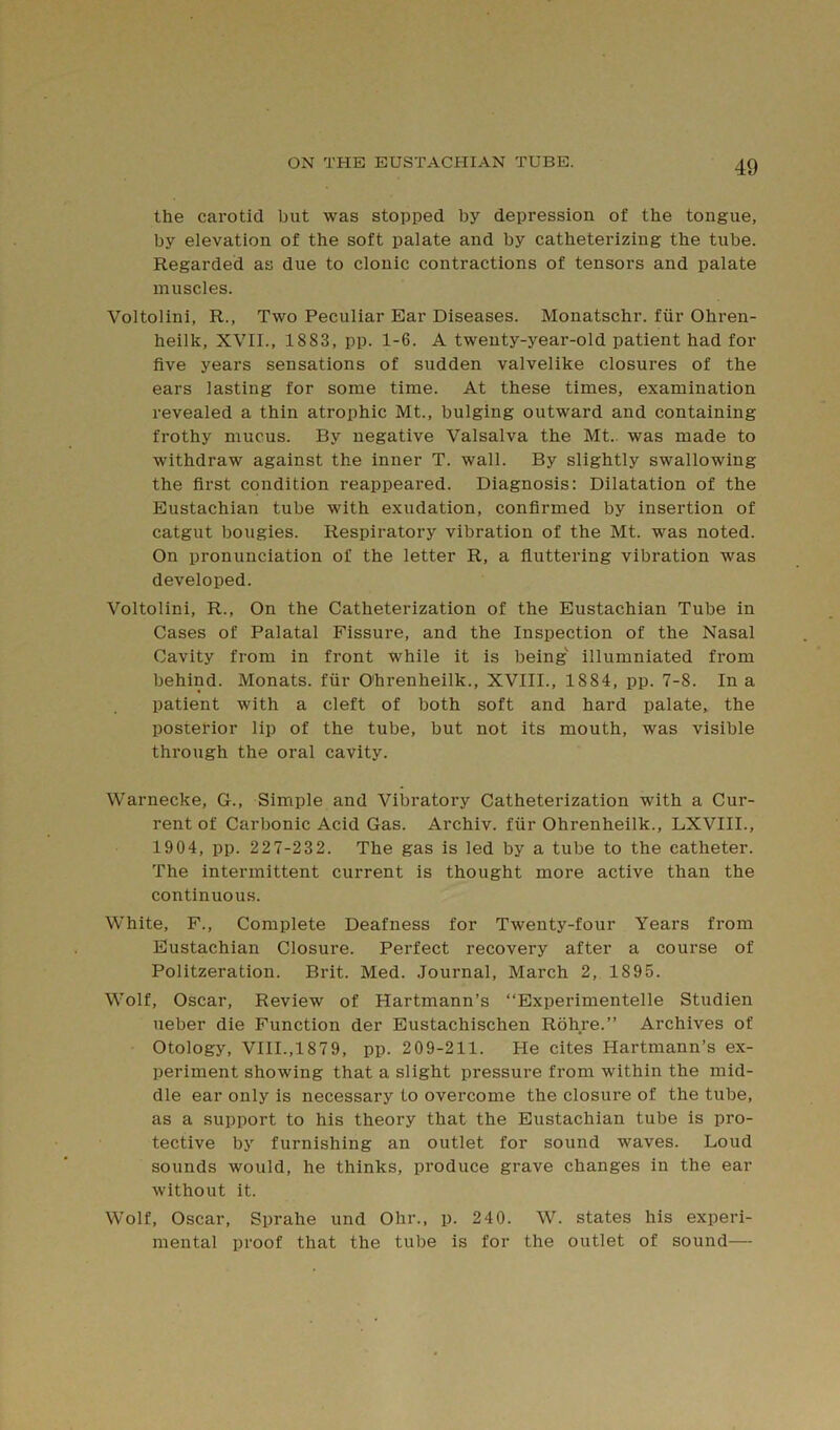 the carotid but was stopped by depression of the tongue, by elevation of the soft palate and by catheterizing the tube. Regarded as due to clonic contractions of tensors and palate muscles. Voltolini, R., Two Peculiar Ear Diseases. Monatschr. fiir Ohren- heilk, XVII., 1883, pp. 1-6. A twenty-year-old patient had for five years sensations of sudden valvelike closures of the ears lasting for some time. At these times, examination revealed a thin atrophic Mt., bulging outward and containing frothy mucus. By negative Valsalva the Mt. was made to withdraw against the inner T. wall. By slightly swallowing the first condition reappeared. Diagnosis: Dilatation of the Eustachian tube with exudation, confirmed by insertion of catgut bougies. Respiratory vibration of the Mt. was noted. On pronunciation of the letter R, a fluttering vibration was developed. Voltolini, R., On the Catheterization of the Eustachian Tube in Cases of Palatal Fissure, and the Inspection of the Nasal Cavity from in front while it is being' illumniated from behind. Monats. fiir O'hrenheilk., XVIII., 1884, pp. 7-8. In a patient with a cleft of both soft and hard palate, the posterior lip of the tube, but not its mouth, was visible through the oral cavity. Warnecke, G., Simple and Vibratory Catheterization with a Cur- rent of Carbonic Acid Gas. Archiv. fiir Ohrenheilk., LXVIII., 1904, pp. 227-232. The gas is led by a tube to the catheter. The intermittent current is thought more active than the continuous. White, F., Complete Deafness for Twenty-four Years from Eustachian Closure. Perfect recovery after a course of Politzeration. Brit. Med. Journal, March 2, 1895. Wolf, Oscar, Review of Hartmann’s “Experimentelle Studien ueber die Function der Eustachischen Rohre.” Archives of Otology, VIII.,1879, pp. 209-211. He cites Hartmann’s ex- periment showing that a slight pressure from within the mid- dle ear only is necessary to overcome the closure of the tube, as a support to his theory that the Eustachian tube is pro- tective by furnishing an outlet for sound waves. Loud sounds would, he thinks, produce grave changes in the ear without it. Wolf, Oscar, Sprahe und Ohr., p. 240. W. states his experi- mental proof that the tube is for the outlet of sound—