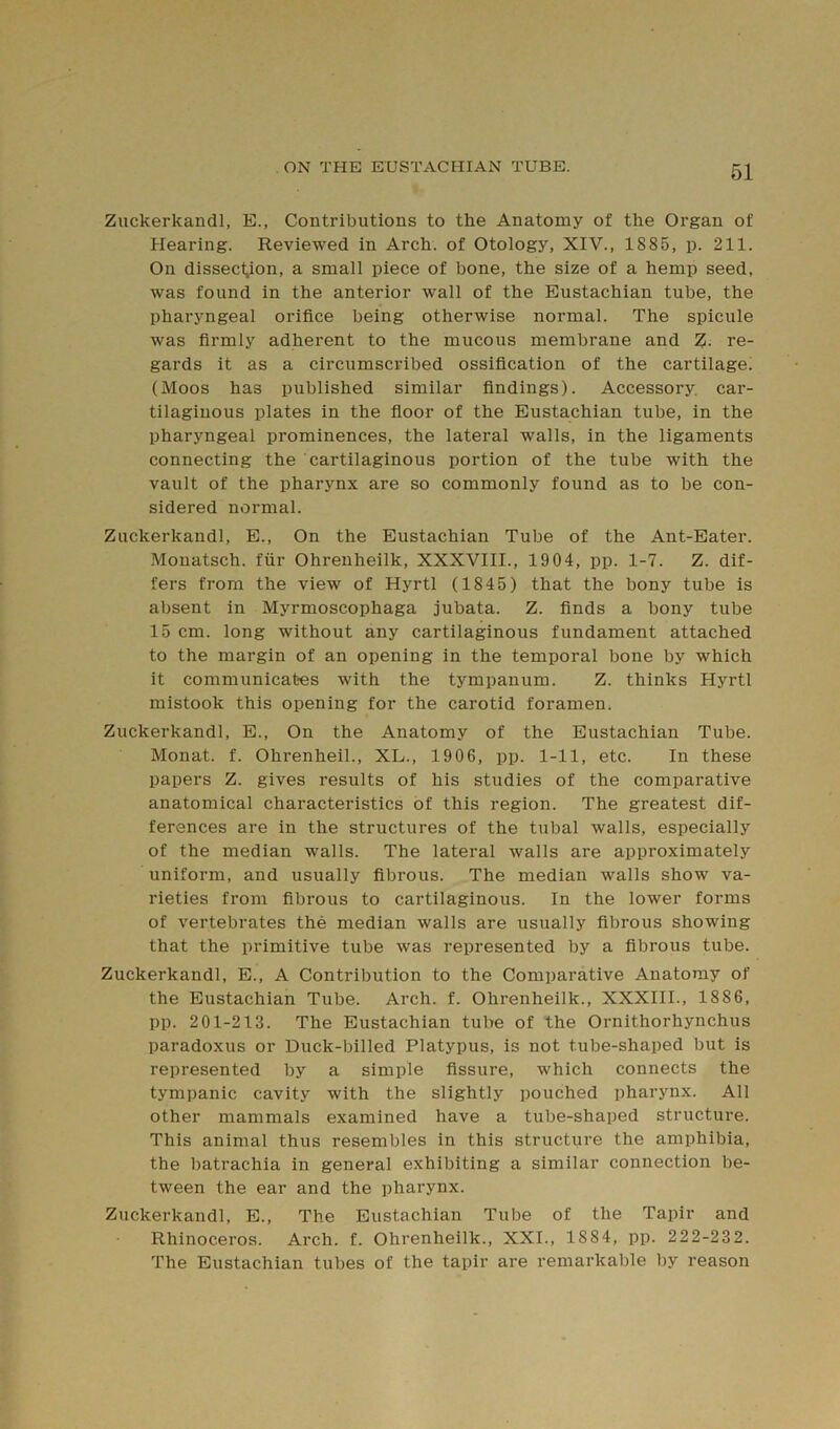 Zuckerkandl, E., Contributions to the Anatomy of the Organ of Hearing. Reviewed in Arch, of Otology, XIV., 1885, p. 211. On dissecyon, a small piece of bone, the size of a hemp seed, was found in the anterior wall of the Eustachian tube, the pharyngeal orifice being otherwise normal. The spicule was firmly adherent to the mucous membrane and %. re- gards it as a circumscribed ossification of the cartilage^ (Moos has published similar findings). Accessory, car- tilaginous plates in the floor of the Eustachian tube, in the pharyngeal prominences, the lateral walls, in the ligaments connecting the cartilaginous portion of the tube with the vault of the pharynx are so commonly found as to be con- sidered normal. Zuckerkandl, E., On the Eustachian Tube of the Ant-Eater. Mouatsch. fiir Ohreuheilk, XXXVIII., 1904, pp. 1-7. Z. dif- fers from the view of Hyrtl (1845) that the bony tube is absent in Myrmoscophaga jubata. Z. finds a bony tube 15 cm. long without any cartilaginous fundament attached to the margin of an opening in the temporal bone by which it communicates with the tympanum. Z. thinks Hyrtl mistook this opening for the carotid foramen. Zuckerkandl, E., On the Anatomy of the Eustachian Tube. Monat. f. Ohrenheil., XL., 1906, pp. 1-11, etc. In these papers Z. gives results of his studies of the comparative anatomical characteristics of this region. The greatest dif- ferences are in the structures of the tubal walls, especially of the median walls. The lateral walls are approximately uniform, and usually fibrous. The median walls show va- rieties from fibrous to cartilaginous. In the lower forms of vertebrates the median walls are usually fibrous showing that the primitive tube was represented by a fibrous tube. Zuckerkandl, E., A Contribution to the Comparative Anatomy of the Eustachian Tube. Arch. f. Ohrenheilk., XXXIII., 1886, pp. 201-213. The Eustachian tube of the Ornithorhynchus paradoxus or Duck-billed Platypus, is not tube-shaped but is represented by a simple fissure, which connects the tympanic cavity with the slightly pouched pharynx. All other mammals examined have a tube-shaped structure. This animal thus resembles in this structure the amphibia, the batrachia in general exhibiting a similar connection be- tween the ear and the pharynx. Zuckerkandl, E., The Eustachian Tube of the Tapir and Rhinoceros. Arch. f. Ohrenheilk., XXI., 1884, pp. 222-232. The Eustachian tubes of the tapir are remarkable by reason