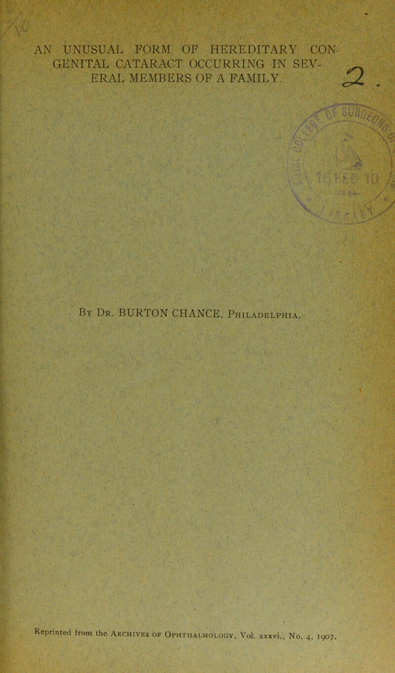 AN UNUSUAL FORM OF HEREDITARY CON- GENITAL CATARACT OCCURRING IN SEV- ERAL MEMBERS OF A FAMILY. By Dr. BURTON CHANCE, Philadelphia. Reprinted from the Archives of Ophi THALMOLOGY, Vol. xxxvi., No. 4, 1907.