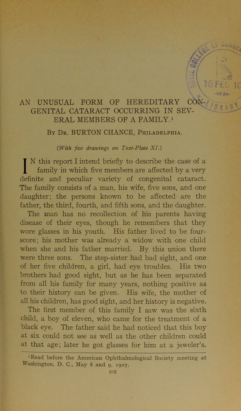 GENITAL CATARACT OCCURRING IN SEV- ERAL MEMBERS OF A FAMILY.1 By Dr. BURTON CHANCE, Philadelphia. (With five drawings on Text-Plate XI.) IN this report I intend briefly to describe the case of a family in which five members are affected by a very definite and peculiar variety of congenital cataract. The family consists of a man, his wife, five sons, and one daughter; the persons known to be affected are the father, the third, fourth, and fifth sons, and the daughter. The man has no recollection of his parents having disease of their eyes, though he remembers that they wore glasses in his youth. His father lived to be four- score; his mother was already a widow with one child when she and his father married. By this union there were three sons. The step-sister had bad sight, and one of her five children, a girl, had eye troubles. His two brothers had good sight, but as he has been separated from all his family for many years, nothing positive as to their history can be given. His wife, the mother of all his children, has good sight, and her history is negative. The first member of this family I saw was the sixth child, a boy of eleven, who came for the treatment of a black eye. The father said he had noticed that this boy at six could not see as well as the other children could at that age; later he got glasses for him at a jeweler’s. ‘Read before the American Ophthalmological Society meeting at Washington, D. C., May 8 and 9, 1907.