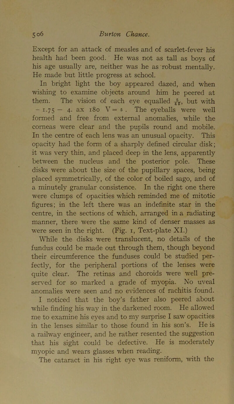 Except for an attack of measles and of scarlet-fever his health had been good. He was not as tall as boys of his age usually are, neither was he as robust mentally. He made but little progress at school. In bright light the boy appeared dazed, and when wishing to examine objects around him he peered at them. The vision of each eye equalled T5F, but with - 1.75 — 4. ax 180 V = 5 . The eyeballs were well formed and free from external anomalies, while the corneas were clear and the pupils round and mobile. In the centre of each lens was an unusual opacity. This opacity had the form of a sharply defined circular disk; it was very thin, and placed deep in the lens, apparently between the nucleus and the posterior pole. These disks were about the size of the pupillary spaces, being placed symmetrically, of the color of boiled sago, and of a minutely granular consistence. In the right one there were clumps of opacities which reminded me of mitotic figures; in the left there was an indefinite star in the centre, in the sections of which, arranged in a radiating manner, there were the same kind of denser masses as were seen in the right. (Fig. 1, Text-plate XI.) While the disks were translucent, no details of the fundus could be made out through them, though beyond their circumference the funduses could be studied per- fectly, for the peripheral portions of the lenses wTere quite clear. The retinas and choroids were W'ell pre- served for so marked a grade of myopia. No uveal anomalies were seen and no evidences of rachitis found. I noticed that the boy’s father also peered about while finding his way in the darkened room. He allowed me to examine his eyes and to my surprise I saw opacities in the lenses similar to those found in his son’s. He is a railway engineer, and he rather resented the suggestion that his sight could be defective. He is moderately myopic and wears glasses when reading. The cataract in his right eye was reniform, with the