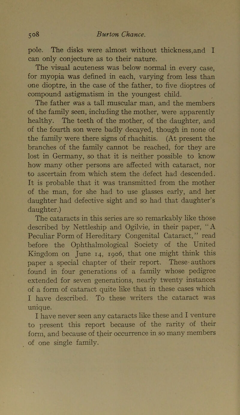 pole. The disks were almost without thickness,and I can only conjecture as to their nature. The visual acuteness was below normal in every case, for myopia was defined in each, varying from less than one dioptre, in the case of the father, to five dioptres of compound astigmatism in the youngest child. The father was a tall muscular man, and the members of the family seen, including the mother, were apparently healthy. The teeth of the mother, of the daughter, and of the fourth son were badly decayed, though in none of the family were there signs of rhachitis. (At present the branches of the family cannot be reached, for they are lost in Germany, so that it is neither possible to know how many other persons are affected with cataract, nor to ascertain from which stem the defect had descended. It is probable that it was transmitted from the mother of the man, for she had to use glasses early, and her daughter had defective sight and so had that daughter’s daughter.) The cataracts in this series are so remarkably like those described by Nettleship and Ogilvie, in their paper, “A Peculiar Form of Hereditary Congenital Cataract,” read before the Ophthalmological Society of the United Kingdom on June 14, 1906, that one might think this paper a special chapter of their report. These-authors found in four generations of a family whose pedigree extended for seven generations, nearly twenty instances of a form of cataract quite like that in these cases which I have described. To these writers the cataract was unique. I have never seen any cataracts like these and I venture to present this report because of the rarity of their form, and because of their occurrence in so many members of one single family.