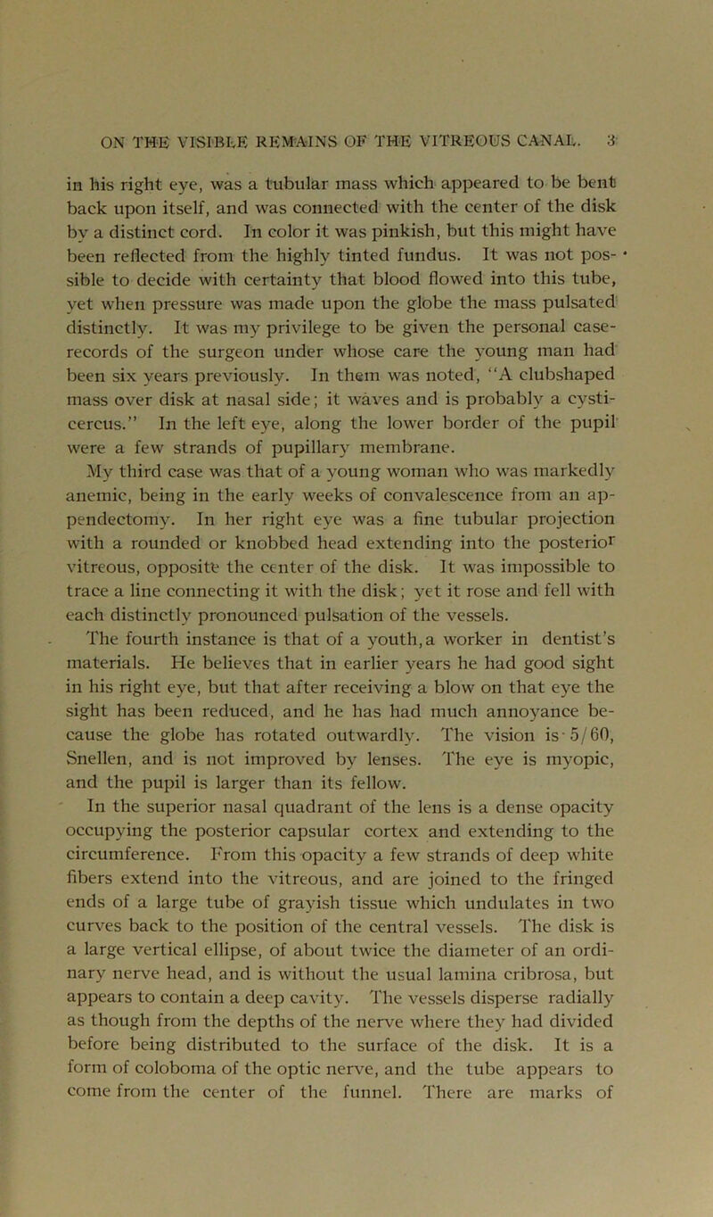 in his right eye, was a tubular mass which appeared to be bent back upon itself, and was connected with the center of the disk by a distinct cord. In color it was pinkish, but this might have been reflected from the highly tinted fundus. It was not pos- • sible to decide with certainty that blood flowed into this tube, yet when pressure was made upon the globe the mass pulsated distinctly. It was my privilege to be given the personal case- records of the surgeon under whose care the young man had been six years previously. In them was noted, “A clubshaped mass over disk at nasal side; it waves and is probably a cysti- cercus.” In the left e}^e, along the lower border of the pupil' were a few strands of pupillary membrane. My third case was that of a young woman who was markedly anemic, being in the early weeks of convalescence from an ap- pendectomy. In her right eye was a fine tubular projection with a rounded or knobbed head extending into the posterior vitreous, opposite the center of the disk. It was impossible to trace a line connecting it with the disk; yet it rose and fell with each distinctly pronounced pulsation of the vessels. The fourth instance is that of a youth, a worker in dentist’s materials. He believes that in earlier years he had good sight in his right eye, but that after receiving a blow on that eye the sight has been reduced, and he has had much anno}^ance be- cause the globe has rotated outwardly. The vision is-5/60, Snellen, and is not improved by lenses. The eye is myopic, and the pupil is larger than its fellow. In the superior nasal quadrant of the lens is a dense opacity occupying the posterior capsular cortex and extending to the circumference. From this opacity a few strands of deep white fibers extend into the vitreous, and are joined to the fringed ends of a large tube of grayish tissue which undulates in two curves back to the position of the central vessels. The disk is a large vertical ellipse, of about twice the diameter of an ordi- nary nerve head, and is without the usual lamina cribrosa, but appears to contain a deep cavity. The vessels disperse radially as though from the depths of the nerve where they had divided before being distributed to the surface of the disk. It is a form of coloboma of the optic nerve, and the tube appears to come from the center of the funnel. There are marks of