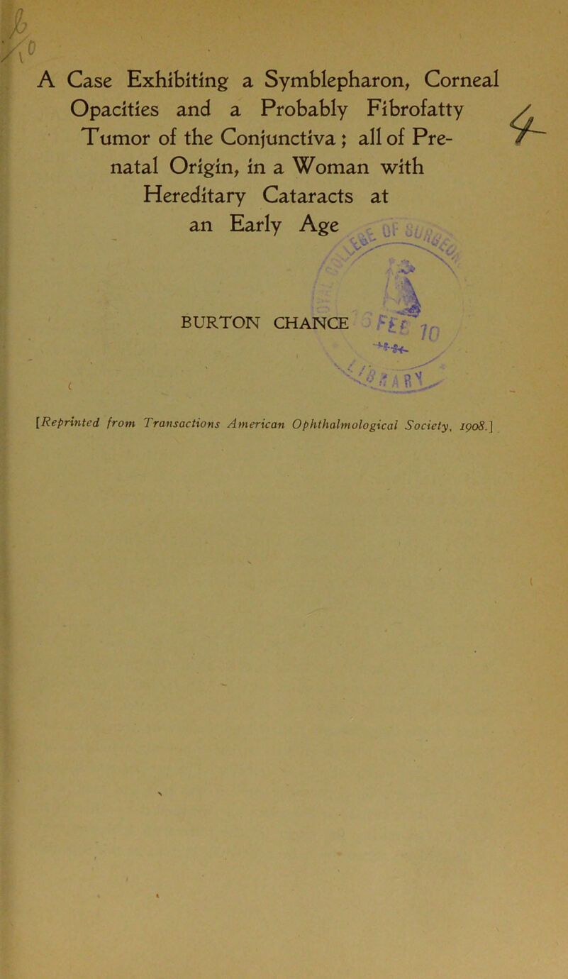 A Case Exhibiting a Symblepharon, Corneal Opacities and a Probably Fibrofatty Tumor of the Conjunctiva; all of Pre- natal Origin, in a Woman with Hereditary Cataracts at an Early Age BURTON CHANCE /0 [Reprinted from Transactions American Ophthalmological Society, 1908.]