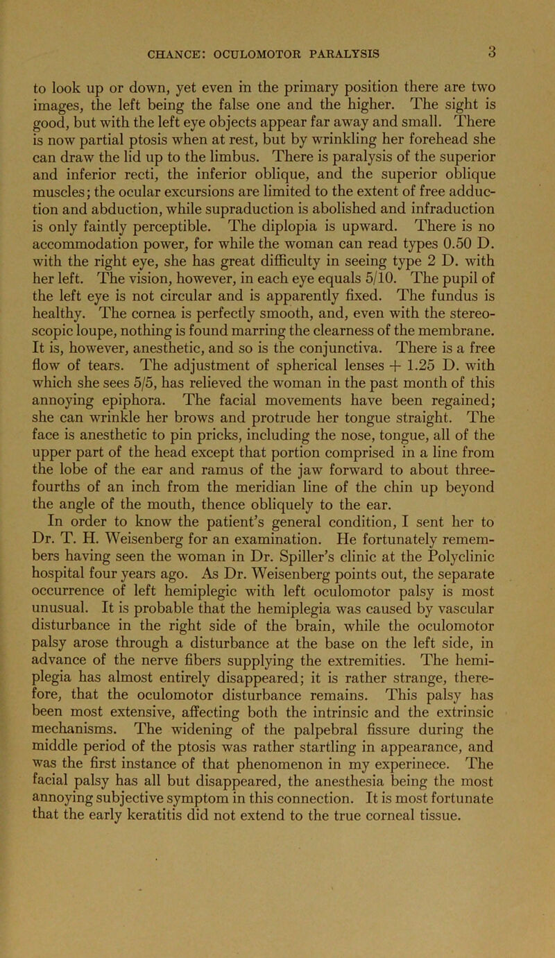 to look up or down, yet even in the primary position there are two images, the left being the false one and the higher. The sight is good, but with the left eye objects appear far away and small. There is now partial ptosis when at rest, but by wrinkling her forehead she can draw the lid up to the limbus. There is paralysis of the superior and inferior recti, the inferior oblique, and the superior oblique muscles; the ocular excursions are limited to the extent of free adduc- tion and abduction, while supraduction is abolished and infraduction is only faintly perceptible. The diplopia is upward. There is no accommodation power, for while the woman can read types 0.50 D. with the right eye, she has great difficulty in seeing type 2 D. with her left. The vision, however, in each eye equals 5/10. The pupil of the left eye is not circular and is apparently fixed. The fundus is healthy. The cornea is perfectly smooth, and, even with the stereo- scopic loupe, nothing is found marring the clearness of the membrane. It is, however, anesthetic, and so is the conjunctiva. There is a free flow of tears. The adjustment of spherical lenses + 1.25 D. with which she sees 5/5, has relieved the woman in the past month of this annoying epiphora. The facial movements have been regained; she can wrinkle her brows and protrude her tongue straight. The face is anesthetic to pin pricks, including the nose, tongue, all of the upper part of the head except that portion comprised in a line from the lobe of the ear and ramus of the jaw forward to about three- fourths of an inch from the meridian line of the chin up beyond the angle of the mouth, thence obliquely to the ear. In order to know the patient’s general condition, I sent her to Dr. T. H. Weisenberg for an examination. He fortunately remem- bers having seen the woman in Dr. Spiller’s clinic at the Polyclinic hospital four years ago. As Dr. Weisenberg points out, the separate occurrence of left hemiplegic with left oculomotor palsy is most unusual. It is probable that the hemiplegia was caused by vascular disturbance in the right side of the brain, while the oculomotor palsy arose through a disturbance at the base on the left side, in advance of the nerve fibers supplying the extremities. The hemi- plegia has almost entirely disappeared; it is rather strange, there- fore, that the oculomotor disturbance remains. This palsy has been most extensive, affecting both the intrinsic and the extrinsic mechanisms. The widening of the palpebral fissure during the middle period of the ptosis was rather startling in appearance, and was the first instance of that phenomenon in my experinece. The facial palsy has all but disappeared, the anesthesia being the most annoying subjective symptom in this connection. It is most fortunate that the early keratitis did not extend to the true corneal tissue.