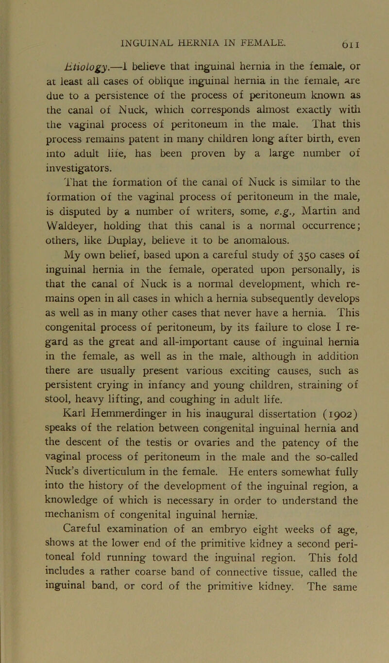 Oil Etiology.—1 believe that inguinal hernia in the female, or at least all cases of oblique inguinal hernia in the female, are due to a persistence of the process of peritoneum known as the canal of Nuck, which corresponds almost exactly with the vaginal process of peritoneum in the male. That this process remains patent in many children long after birth, even into adult life, has been proven by a large number of investigators. That the formation of the canal of Nuck is similar to the formation of the vaginal process of peritoneum in the male, is disputed by a number of writers, some, e.g., Martin and VValdeyer, holding that this canal is a normal occurrence; others, like Duplay, believe it to be anomalous. My own belief, based upon a careful study of 350 cases of inguinal hernia in the female, operated upon personally, is that the canal of Nuck is a normal development, which re- mains open in all cases in which a hernia subsequently develops as well as in many other cases that never have a hernia. This congenital process of peritoneum, by its failure to close I re- gard as the great and all-important cause of inguinal hernia in the female, as well as in the male, although in addition there are usually present various exciting causes, such as persistent crying in infancy and young children, straining of stool, heavy lifting, and coughing in adult life. Karl Hemmerdinger in his inaugural dissertation (1902) speaks of the relation between congenital inguinal hernia and the descent of the testis or ovaries and the patency of the vaginal process of peritoneum in the male and the so-called Nuck’s diverticulum in the female. He enters somewhat fully into the history of the development of the inguinal region, a knowledge of which is necessary in order to understand the mechanism of congenital inguinal herniae. Careful examination of an embryo eight weeks of age, shows at the lower end of the primitive kidney a second peri- toneal fold running toward the inguinal region. This fold includes a rather coarse band of connective tissue, called the inguinal band, or cord of the primitive kidney. The same