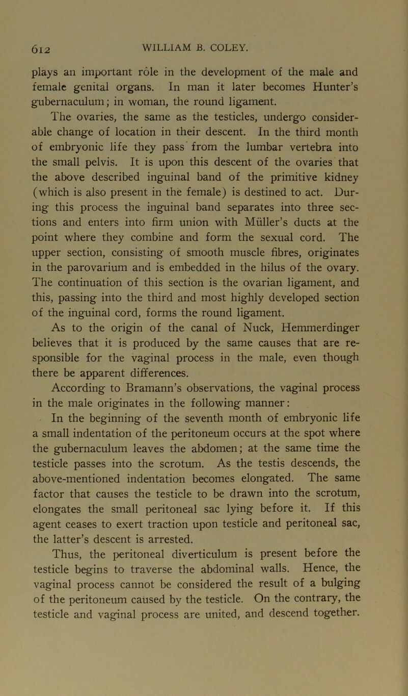 plays an important role in the development of the male and female genital organs. In man it later becomes Hunter’s gubernaculum; in woman, the round ligament. The ovaries, the same as the testicles, undergo consider- able change of location in their descent. In the third month of embryonic life they pass from the lumbar vertebra into the small pelvis. It is upon this descent of the ovaries that the above described inguinal band of the primitive kidney (which is also present in the female) is destined to act. Dur- ing this process the inguinal band separates into three sec- tions and enters into firm union with Muller’s ducts at the point where they combine and form the sexual cord. The upper section, consisting of smooth muscle fibres, originates in the parovarium and is embedded in the hilus of the ovary. The continuation of this section is the ovarian ligament, and this, passing into the third and most highly developed section of the inguinal cord, forms the round ligament. As to the origin of the canal of Nuck, Hemmerdinger believes that it is produced by the same causes that are re- sponsible for the vaginal process in the male, even though there be apparent differences. According to Bramann’s observations, the vaginal process in the male originates in the following manner: In the beginning of the seventh month of embryonic life a small indentation of the peritoneum occurs at the spot where the gubernaculum leaves the abdomen; at the same time the testicle passes into the scrotum. As the testis descends, the above-mentioned indentation becomes elongated. The same factor that causes the testicle to be drawn into the scrotum, elongates the small peritoneal sac lying before it. If this agent ceases to exert traction upon testicle and peritoneal sac, the latter’s descent is arrested. Thus, the peritoneal diverticulum is present before the testicle begins to traverse the abdominal walls. Hence, the vaginal process cannot be considered the result of a bulging of the peritoneum caused by the testicle. On the contrary, the testicle and vaginal process are united, and descend together.