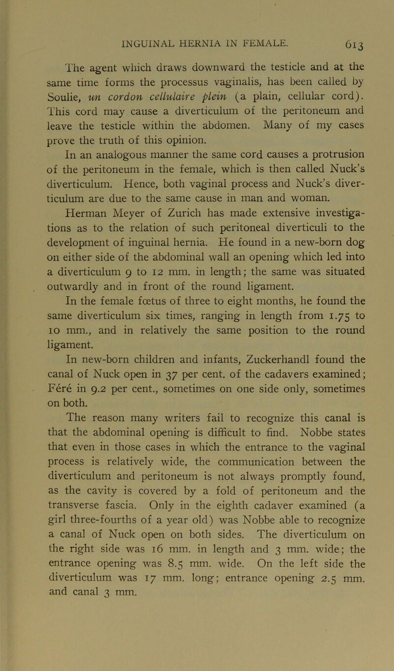 The agent which draws downward the testicle and at the same time forms the processus vaginalis, has been called by Soulie, un cordon cellulaire plein (a plain, cellular cord). This cord may cause a diverticulum of the peritoneum and leave the testicle within the abdomen. Many of my cases prove the truth of this opinion. In an analogous manner the same cord causes a protrusion of the peritoneum in the female, which is then called Nuck’s diverticulum. Hence, both vaginal process and Nuck’s diver- ticulum are due to the same cause in man and woman. Herman Meyer of Zurich has made extensive investiga- tions as to the relation of such peritoneal diverticuli to the development of inguinal hernia. He found in a new-born dog on either side of the abdominal wall an opening which led into a diverticulum 9 to 12 mm. in length; the same was situated outwardly and in front of the round ligament. In the female foetus of three to eight months, he found the same diverticulum six times, ranging in length from 1.75 to 10 mm., and in relatively the same position to the round ligament. In new-born children and infants, Zuckerhandl found the canal of Nuck open in 37 per cent, of the cadavers examined; Fere in 9.2 per cent., sometimes on one side only, sometimes on both. The reason many writers fail to recognize this canal is that the abdominal opening is difficult to find. Nobbe states that even in those cases in which the entrance to the vaginal process is relatively wide, the communication between the diverticulum and peritoneum is not always promptly found, as the cavity is covered by a fold of peritoneum and the transverse fascia. Only in the eighth cadaver examined (a girl three-fourths of a year old) was Nobbe able to recognize a canal of Nuck open on both sides. The diverticulum on the right side was 16 mm. in length and 3 mm. wide; the entrance opening was 8.5 mm. wide. On the left side the diverticulum was 17 mm. long; entrance opening 2.5 mm. and canal 3 mm.