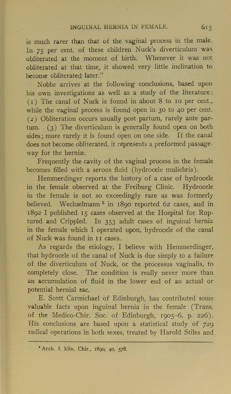 is much rarer than that of the vaginal process in the male. In 75 per cent, of these children Nuck’s diverticulum was obliterated at the moment of birth. Whenever it was not obliterated at that time, it showed very little inclination to become obliterated later.” Nobbe arrives at the following conclusions, based upon his own investigations as well as a study of the literature: (1) The canal of Nuck is found in about 8 to 10 per cent., while the vaginal process is found open in 30 to 40 per cent. (2) Obliteration occurs usually post partum, rarely ante par- turn. (3) The diverticulum is generally found open on both sides; more rarely it is found open on one side. If the canal does not become obliterated, it represents a preformed passage- way for the herniae. Frequently the cavity of the vaginal process in the female becomes filled with a serous fluid (hydrocele muliebris). Hemmerdinger reports the history of a case of hydrocele in the female observed at the Freiburg Clinic. Hydrocele in the female is not so exceedingly rare as was formerly believed. Wechselmann 2 in 1890 reported 62 cases, and in 1892 I published 15 cases observed at the Hospital for Rup- tured and Crippled. In 353 adult cases of inguinal hernia in the female which I operated upon, hydrocele of the canal of Nuck was found in 11 cases. As regards the etiology, I believe with Hemmerdinger, that hydrocele of the canal of Nuck is due simply to a failure of the diverticulum of Nuck, or the processus vaginalis, to completely close. The condition is really never more than an accumulation of fluid in the lower end of an actual or potential hernial sac. E. Scott Carmichael of Edinburgh, has contributed some valuable facts upon inguinal hernia in the female (Trans, of the Medico-Chir. Soc. of Edinburgh, 1905-6, p. 226). His conclusions are based upon a statistical study of 729 radical operations in both sexes, treated by Harold Stiles and 1 Arch. f. klin. Chir., 1890, 40, 578.