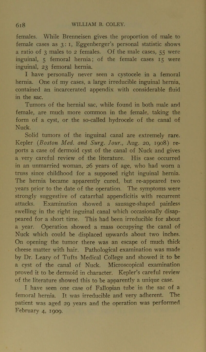 females. While Brenneisen gives the proportion of male to female cases as 3:1, Eggenberger’s personal statistic shows a ratio of 3 males to 2 females. Of the male cases, 55 were inguinal, 5 femoral hernia; of the female cases 15 were inguinal, 23 femoral hernia. I have personally never seen a cystocele in a femoral hernia. One of my cases, a large irreducible inguinal hernia, contained an incarcerated appendix with considerable fluid in the sac. Tumors of the hernial sac, while found in both male and female, are much more common in the female, taking the form of a cyst, or the so-called hydrocele of the canal of Nuck. Solid tumors of the ing'uinal canal are extremely rare. Kepler (Boston Med. and Surg. Jour., Aug. 20, 1908) re- ports a case of dermoid cyst of the canal of Nuck and gives a very careful review of the literature. His case occurred in an unmarried woman, 26 years of age, who had worn a truss since childhood for a supposed right inguinal hernia. The hernia became apparently cured, but re-appeared two years prior to the date of the operation. The symptoms were strongly suggestive of catarrhal appendicitis with recurrent attacks. Examination showed a sausage-shaped painless swelling in the right inguinal canal which occasionally disap- peared for a short time. This had been irreducible for about a year. Operation showed a mass occupying the canal of Nuck which could be displaced upwards about two inches. On opening the tumor there was an escape of much thick cheese matter with hair. Pathological examination was made by Dr. Leary of Tufts Medical College and showed it to be a cyst of the canal of Nuck. Microscopical examination proved it to be dermoid in character. Kepler’s careful review of the literature showed this to be apparently a unique case. I have seen one case of Fallopian tube in the sac of a femoral hernia. It was irreducible and very adherent. The patient was aged 29 years and the operation was performed February 4, 1909.