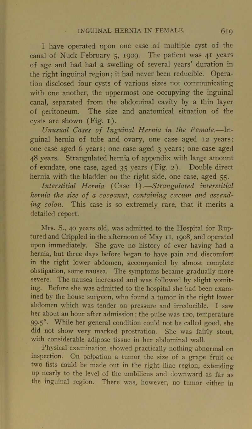 I have operated upon one case of multiple cyst of the canal of Nuck February 5, 1909. The patient was 41 years of age and had had a swelling of several years’ duration in the right inguinal region; it had never been reducible. Opera- tion disclosed four cysts of various sizes not communicating with one another, the uppermost one occupying the inguinal canal, separated from the abdominal cavity by a thin layer of peritoneum. The size and anatomical situation of the cysts are shown (Fig. 1). Unusual Cases of Inguinal Hernia in the Female.—In- guinal hernia of tube and ovary, one case aged 12 years; one case aged 6 years; one case aged 3 years; one case aged 48 years. Strangulated hernia of appendix with large amount of exudate, one case, aged 35 years (Fig. 2). Double direct hernia with the bladder on the right side, one case, aged 55. Interstitial Hernia (Case I).—Strangulated interstitial hernia the size of a cocoanut, containing caecum and ascend- ing colon. This case is so extremely rare, that it merits a detailed report. Mrs. S., 40 years old, was admitted to the Hospital for Rup- tured and Crippled in the afternoon of May 11, 1908, and operated upon immediately. She gave no history of ever having had a hernia, but three days before began to have pain and discomfort in the right lower abdomen, accompanied by almost complete obstipation, some nausea. The symptoms became gradually more severe. The nausea increased and was followed by slight vomit- ing. Before she was admitted to the hospital she had been exam- ined by the house surgeon, who found a tumor in the right lower abdomen which was tender on pressure and irreducible. I saw her about an hour after admission ; the pulse was 120, temperature 99.5°. While her general condition could not be called good, she did not show very marked prostration. She was fairly stout, with considerable adipose tissue in her abdominal wall. Physical examination showed practically nothing abnormal on inspection. On palpation a tumor the size of a grape fruit or two fists could be made out in the right iliac region, extending up nearly to the level of the umbilicus and downward as far as the inguinal region. There was, however, no tumor either in