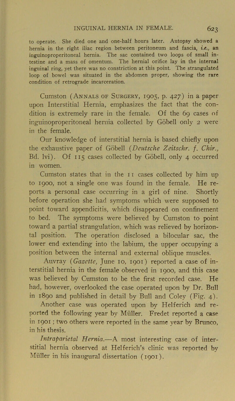 to operate. She died one and one-half hours later. Autopsy showed a hernia in the right iliac region between peritoneum and fascia, i.e., an inguinoproperitoneal hernia. The sac contained two loops of small in- testine and a mass of omentum. The hernial orifice lay in the internal inguinal ring, yet there was no constriction at this point. The strangulated loop of bowel was situated in the abdomen proper, showing the rare condition of retrograde incarceration. Cumston (Annals of Surgery, 1905, p. 427) in a paper upon Interstitial Hernia, emphasizes the fact that the con- dition is extremely rare in the female. Of the 69 cases of inguinoproperitoneal hernia collected by Gobell only 2 were in the female. Our knowledge of interstitial hernia is based chiefly upon the exhaustive paper of Gobell (Deutsche Zeitschr. f. Chir., Bd. lvi). Of 115 cases collected by Gobell, only 4 occurred in women. Cumston states that in the 11 cases collected by him up to 1900, not a single one was found in the female. He re- ports a personal case occurring in a girl of nine. Shortly before operation she had symptoms which were supposed to point toward appendicitis, which disappeared on confinement to bed. The symptoms were believed by Cumston to point toward a partial strangulation, which was relieved by horizon- tal position. The operation disclosed a bilocular sac, the lower end extending into the labium, the upper occupying a position between the internal and external oblique muscles. Auvray (Gazette, June 10, 1901) reported a case of in- terstitial hernia in the female observed in 1900, and this case was believed by Cumston to be the first recorded case. He had, however, overlooked the case operated upon by Dr. Bull in 1890 and published in detail by Bull and Coley (Fig. 4). Another case was operated upon by Helferich and re- ported the following year by Muller. Fredet reported a case in 1901 ; two others were reported in the same year by Brunco, in his thesis. Intraparietal Hernia.—A most interesting case of inter- stitial hernia observed at Helferich’s clinic was reported by Muller in his inaugural dissertation (1901).