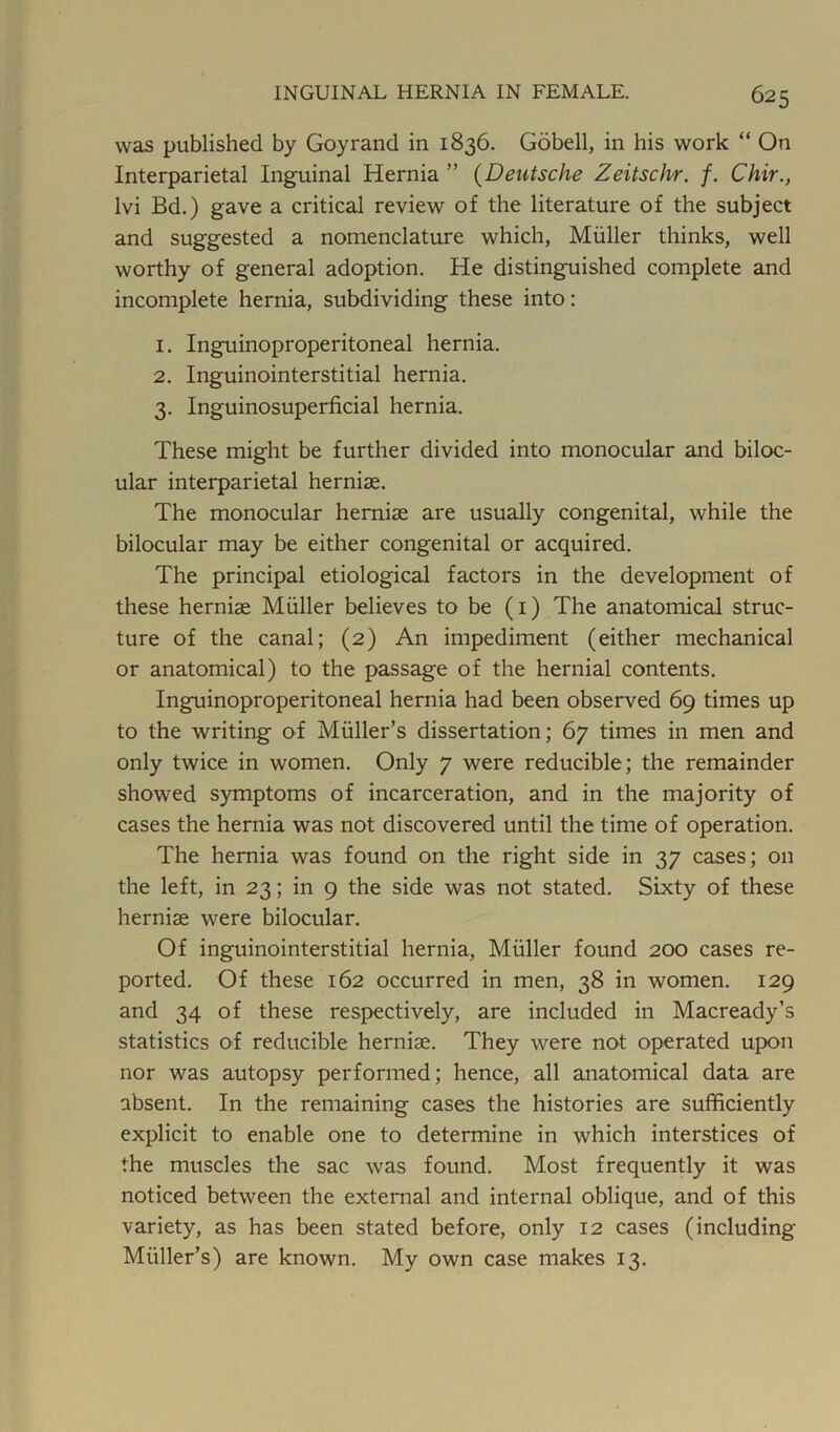 was published by Goyrand in 1836. Gobell, in his work “ On Interparietal Inguinal Hernia ” (Deutsche Zeitschr. f. Chir., lvi Bd.) gave a critical review of the literature of the subject and suggested a nomenclature which, Muller thinks, well worthy of general adoption. He distinguished complete and incomplete hernia, subdividing these into: 1. Inguinoproperitoneal hernia. 2. Inguinointerstitial hernia. 3. Inguinosuperficial hernia. These might be further divided into monocular and biloc- ular interparietal herniae. The monocular herniae are usually congenital, while the bilocular may be either congenital or acquired. The principal etiological factors in the development of these herniae Muller believes to be (1) The anatomical struc- ture of the canal; (2) An impediment (either mechanical or anatomical) to the passage of the hernial contents. Inguinoproperitoneal hernia had been observed 69 times up to the writing of Muller’s dissertation; 67 times in men and only twice in women. Only 7 were reducible; the remainder showed symptoms of incarceration, and in the majority of cases the hernia was not discovered until the time of operation. The hernia was found on the right side in 37 cases; on the left, in 23; in 9 the side was not stated. Sixty of these hernias were bilocular. Of inguinointerstitial hernia, Muller found 200 cases re- ported. Of these 162 occurred in men, 38 in women. 129 and 34 of these respectively, are included in Macready’s statistics of reducible herniae. They were not operated upon nor was autopsy performed; hence, all anatomical data are absent. In the remaining cases the histories are sufficiently explicit to enable one to determine in which interstices of the muscles the sac was found. Most frequently it was noticed between the external and internal oblique, and of this variety, as has been stated before, only 12 cases (including Muller’s) are known. My own case makes 13.
