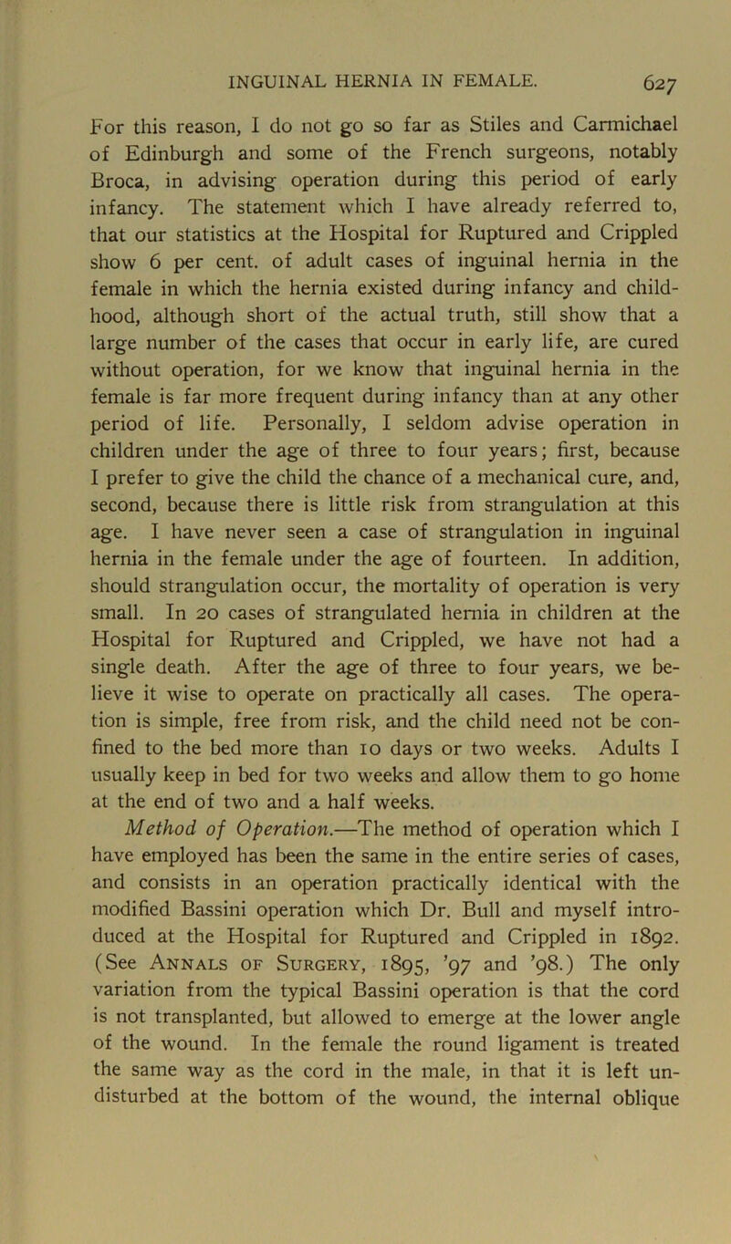 For this reason, I do not go so far as Stiles and Carmichael of Edinburgh and some of the French surgeons, notably Broca, in advising operation during this period of early infancy. The statement which I have already referred to, that our statistics at the Hospital for Ruptured and Crippled show 6 per cent, of adult cases of inguinal hernia in the female in which the hernia existed during infancy and child- hood, although short of the actual truth, still show that a large number of the cases that occur in early life, are cured without operation, for we know that inguinal hernia in the female is far more frequent during infancy than at any other period of life. Personally, I seldom advise operation in children under the age of three to four years; first, because I prefer to give the child the chance of a mechanical cure, and, second, because there is little risk from strangulation at this age. I have never seen a case of strangulation in inguinal hernia in the female under the age of fourteen. In addition, should strangulation occur, the mortality of operation is very small. In 20 cases of strangulated hernia in children at the Hospital for Ruptured and Crippled, we have not had a single death. After the age of three to four years, we be- lieve it wise to operate on practically all cases. The opera- tion is simple, free from risk, and the child need not be con- fined to the bed more than 10 days or two weeks. Adults I usually keep in bed for two weeks and allow them to go home at the end of two and a half weeks. Method of Operation.—The method of operation which I have employed has been the same in the entire series of cases, and consists in an operation practically identical with the modified Bassini operation which Dr. Bull and myself intro- duced at the Hospital for Ruptured and Crippled in 1892. (See Annals of Surgery, 1895, ’97 and ’98.) The only variation from the typical Bassini operation is that the cord is not transplanted, but allowed to emerge at the lower angle of the wound. In the female the round ligament is treated the same way as the cord in the male, in that it is left un- disturbed at the bottom of the wound, the internal oblique