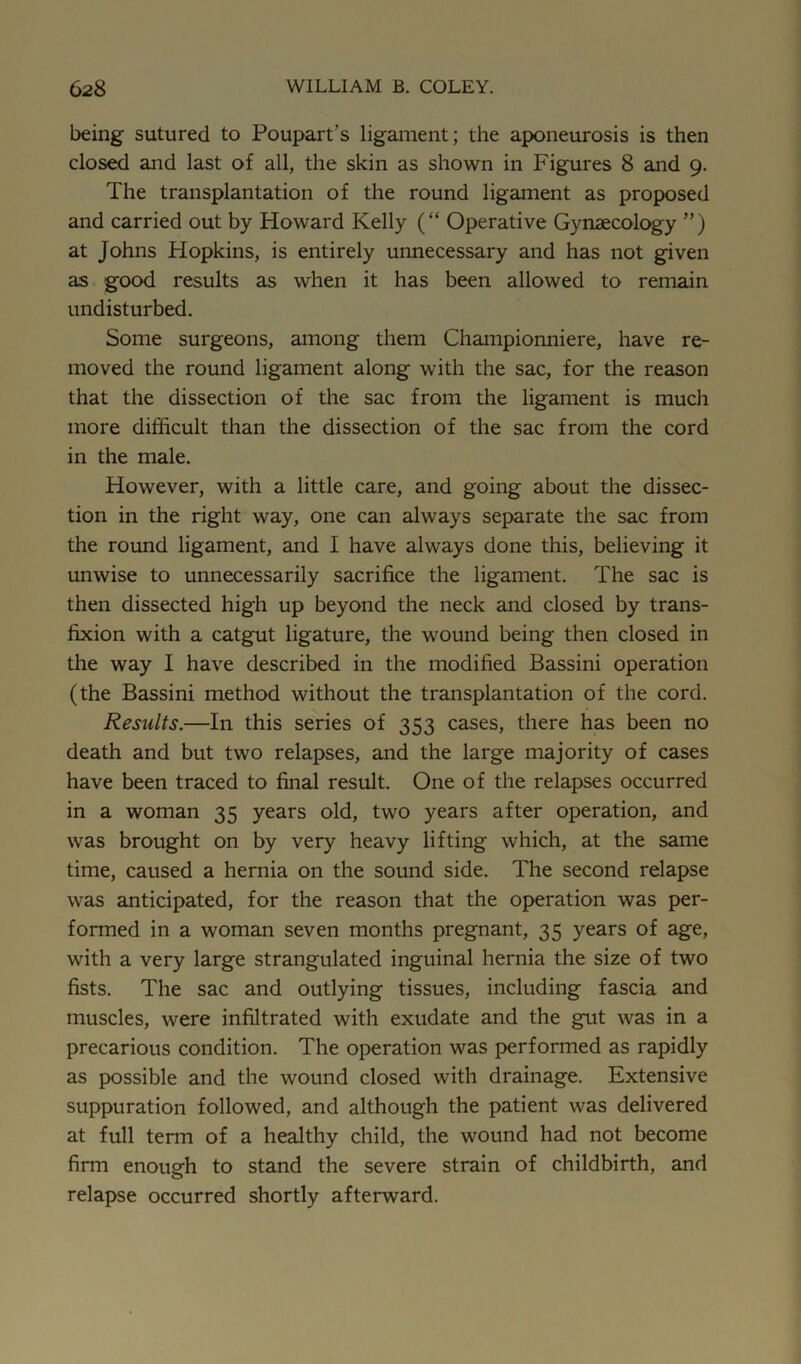 being sutured to Poupart’s ligament; the aponeurosis is then closed and last of all, the skin as shown in Figures 8 and 9. The transplantation of the round ligament as proposed and carried out by Howard Kelly (“ Operative Gynaecology ”) at Johns Hopkins, is entirely unnecessary and has not given as good results as when it has been allowed to remain undisturbed. Some surgeons, among them Championniere, have re- moved the round ligament along with the sac, for the reason that the dissection of the sac from the ligament is much more difficult than the dissection of the sac from the cord in the male. However, with a little care, and going about the dissec- tion in the right way, one can always separate the sac from the round ligament, and I have always done this, believing it unwise to unnecessarily sacrifice the ligament. The sac is then dissected high up beyond the neck and closed by trans- fixion with a catgut ligature, the wound being then closed in the way I have described in the modified Bassini operation (the Bassini method without the transplantation of the cord. Results.—In this series of 353 cases, there has been no death and but two relapses, and the large majority of cases have been traced to final result. One of the relapses occurred in a woman 35 years old, two years after operation, and was brought on by very heavy lifting which, at the same time, caused a hernia on the sound side. The second relapse was anticipated, for the reason that the operation was per- formed in a woman seven months pregnant, 35 years of age, with a very large strangulated inguinal hernia the size of two fists. The sac and outlying tissues, including fascia and muscles, were infiltrated with exudate and the gut was in a precarious condition. The operation was performed as rapidly as possible and the wound closed with drainage. Extensive suppuration followed, and although the patient was delivered at full term of a healthy child, the wound had not become firm enough to stand the severe strain of childbirth, and relapse occurred shortly afterward.