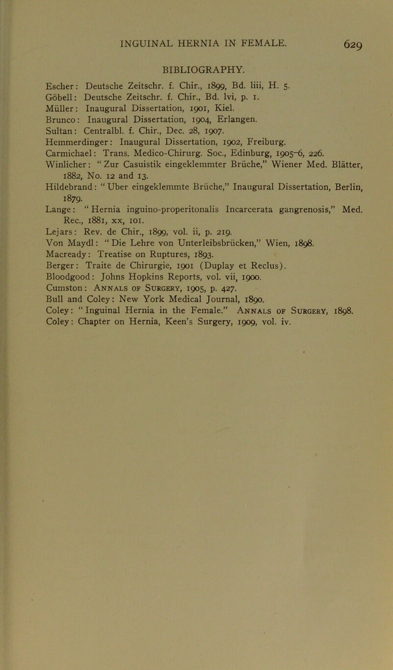 BIBLIOGRAPHY. Escher: Deutsche Zeitschr. f. Chir., 1899, Bd. liii, H. 5. Gobell: Deutsche Zeitschr. f. Chir., Bd. lvi, p. 1. Muller: Inaugural Dissertation, 1901, Kiel. Brunco: Inaugural Dissertation, 1904, Erlangen. Sultan: Centralbl. f. Chir., Dec. 28, 1907. Hemmerdinger: Inaugural Dissertation, 1902, Freiburg. Carmichael: Trans. Medico-Chirurg. Soc., Edinburg, 1905-6, 226. Winlicher: “ Zur Casuistik eingeklemmter Briiche,” Wiener Med. Blatter, 1882, No. 12 and 13. Hildebrand: “ Uber eingeklemmte Briiche,” Inaugural Dissertation, Berlin, 1879. Lange: “ Hernia inguino-properitonalis Incarcerata gangrenosis,” Med. Rec., 1881, xx, 101. Lejars: Rev. de Chir., 1899, vol. ii, p. 219. Von Maydl: “ Die Lehre von Unterleibsbriicken,” Wien, 1898. Macready: Treatise on Ruptures, 1893. Berger: Traite de Chirurgie, 1901 (Duplay et Reclus). Bloodgood: Johns Hopkins Reports, vol. vii, 1900. Cumston: Annals of Surgery, 1905, p. 427. Bull and Coley: New York Medical Journal, 1890. Coley: “ Inguinal Hernia in the Female.” Annals of Surgery, 1898. Coley: Chapter on Hernia, Keen’s Surgery, 1909, vol. iv.